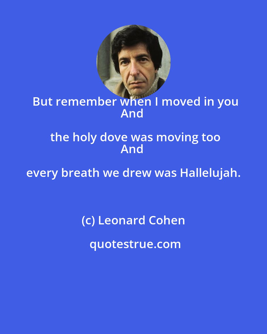 Leonard Cohen: But remember when I moved in you
And the holy dove was moving too
And every breath we drew was Hallelujah.