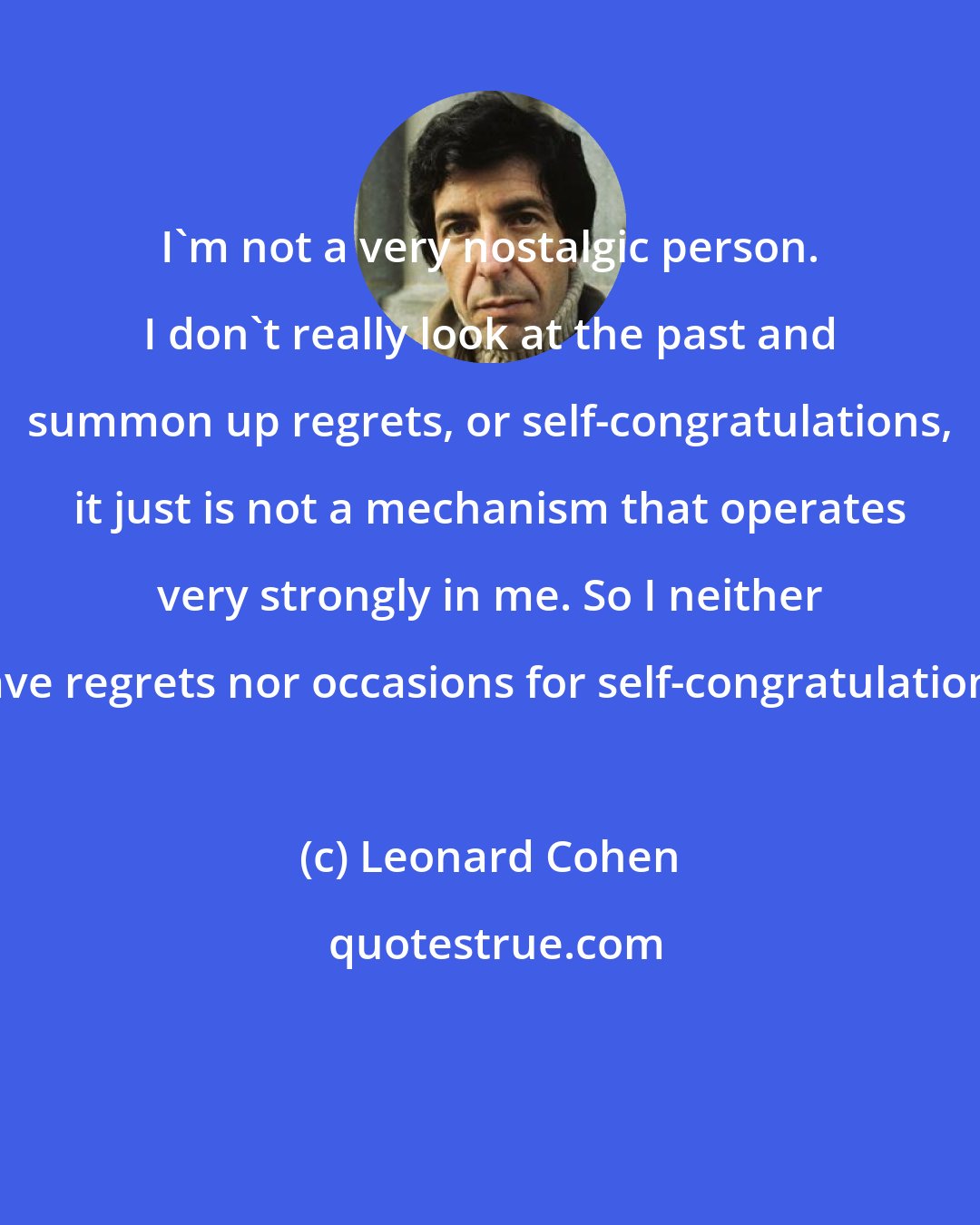 Leonard Cohen: I'm not a very nostalgic person. I don't really look at the past and summon up regrets, or self-congratulations, it just is not a mechanism that operates very strongly in me. So I neither have regrets nor occasions for self-congratulations.