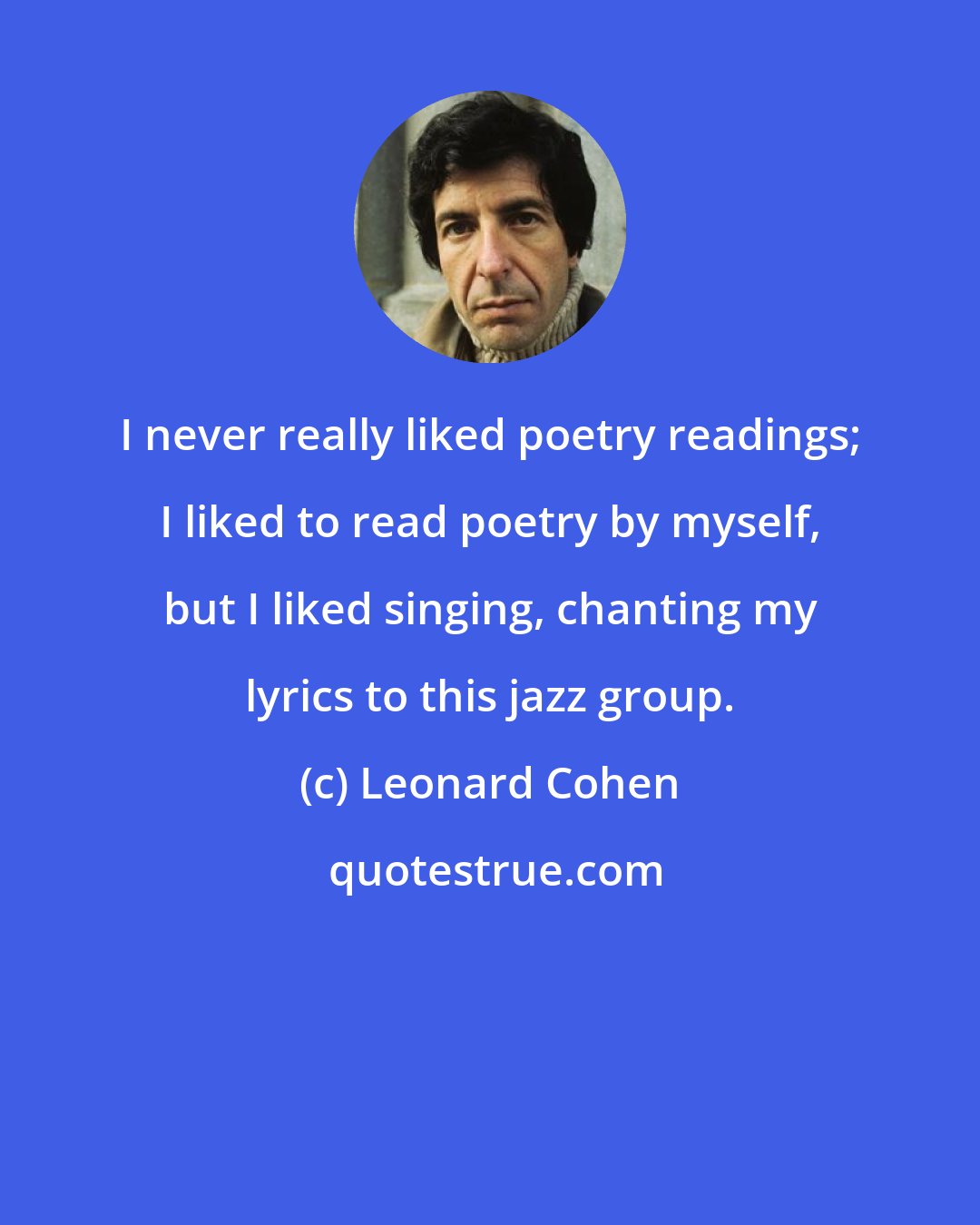 Leonard Cohen: I never really liked poetry readings; I liked to read poetry by myself, but I liked singing, chanting my lyrics to this jazz group.