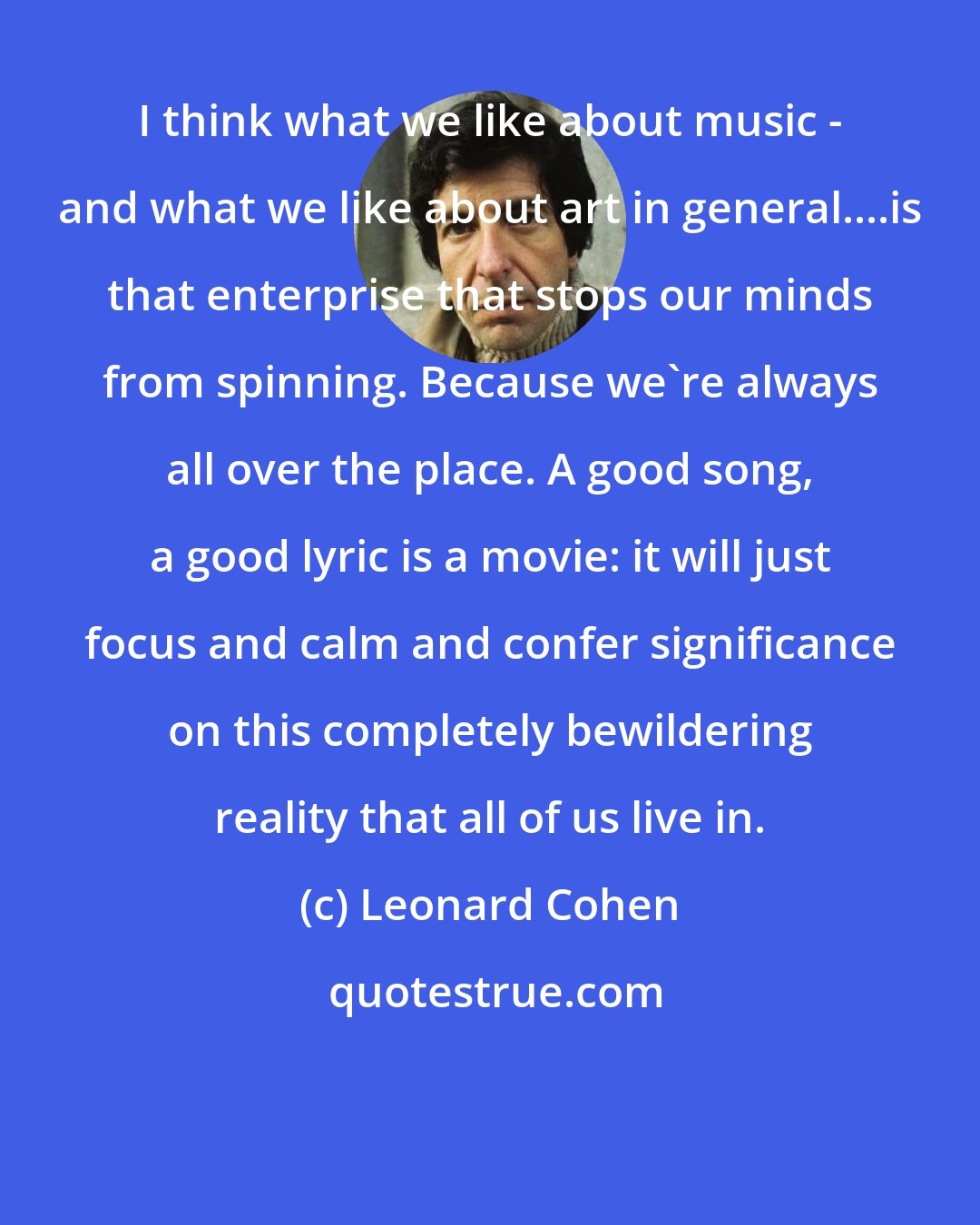 Leonard Cohen: I think what we like about music - and what we like about art in general....is that enterprise that stops our minds from spinning. Because we're always all over the place. A good song, a good lyric is a movie: it will just focus and calm and confer significance on this completely bewildering reality that all of us live in.