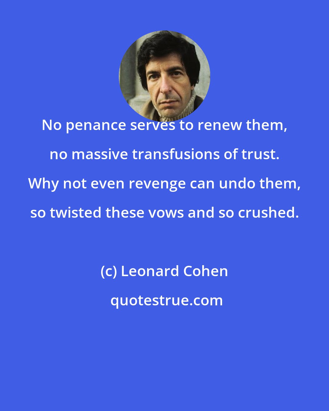 Leonard Cohen: No penance serves to renew them, no massive transfusions of trust. Why not even revenge can undo them, so twisted these vows and so crushed.