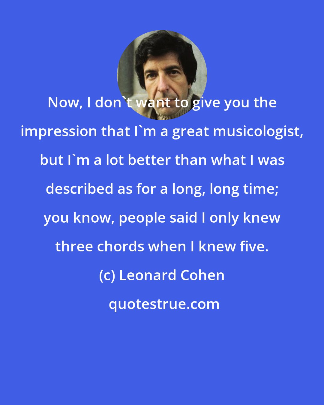 Leonard Cohen: Now, I don't want to give you the impression that I'm a great musicologist, but I'm a lot better than what I was described as for a long, long time; you know, people said I only knew three chords when I knew five.