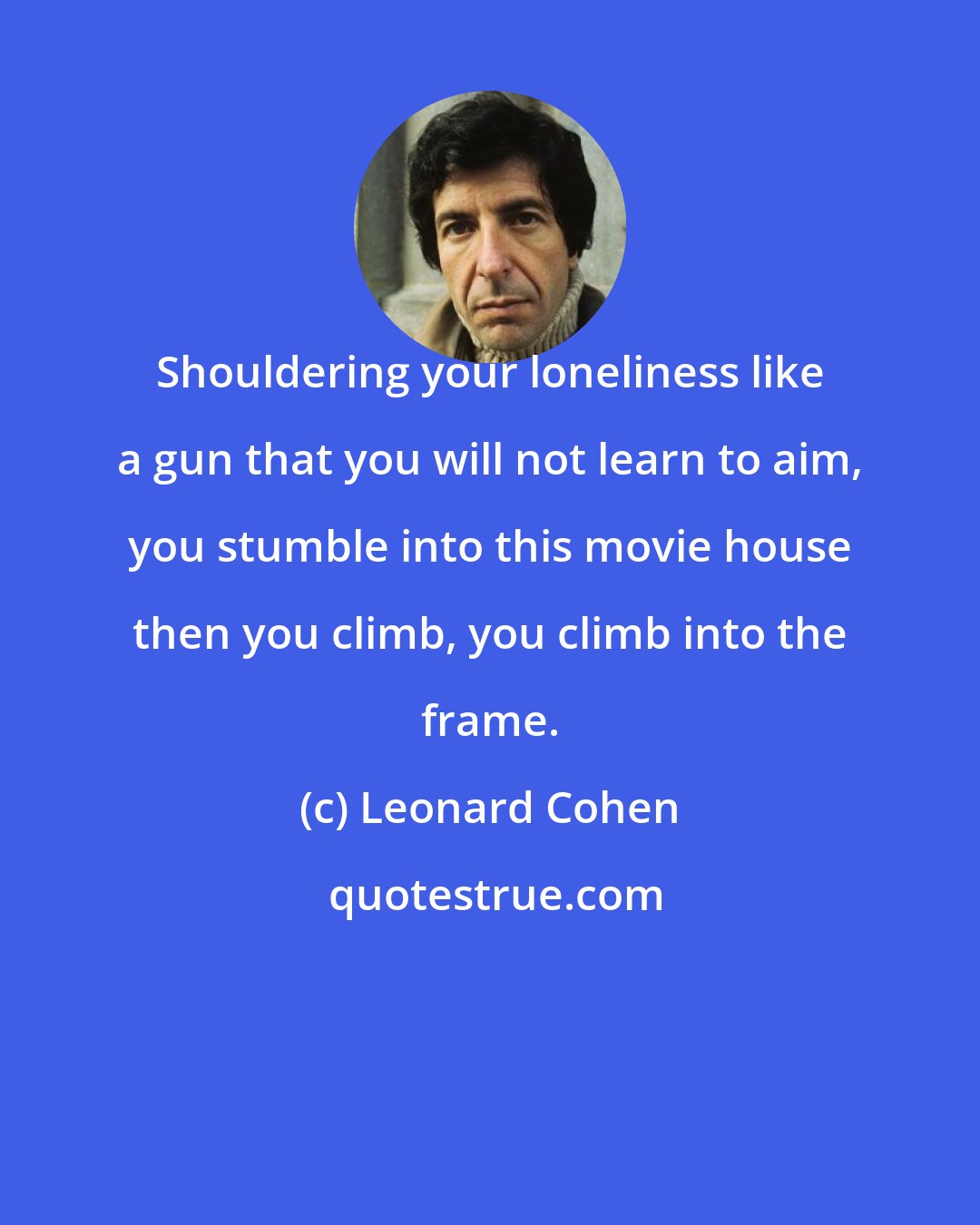 Leonard Cohen: Shouldering your loneliness like a gun that you will not learn to aim, you stumble into this movie house then you climb, you climb into the frame.