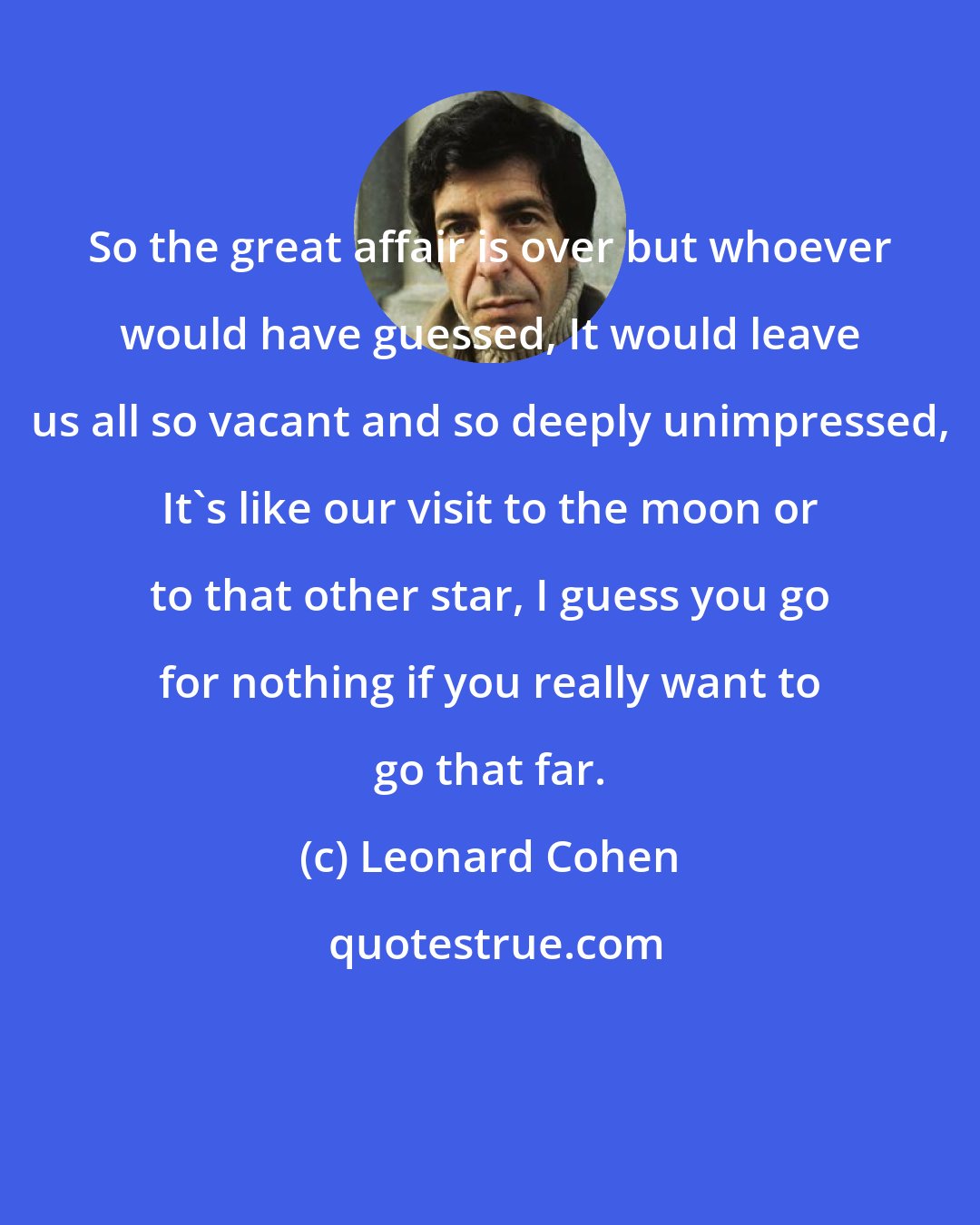 Leonard Cohen: So the great affair is over but whoever would have guessed, It would leave us all so vacant and so deeply unimpressed, It's like our visit to the moon or to that other star, I guess you go for nothing if you really want to go that far.