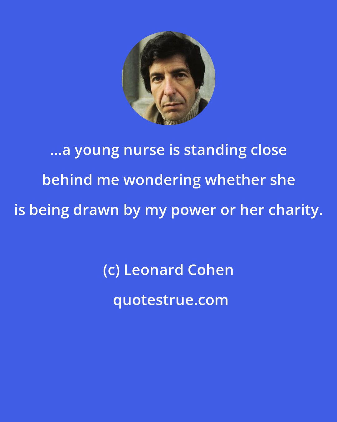 Leonard Cohen: ...a young nurse is standing close behind me wondering whether she is being drawn by my power or her charity.