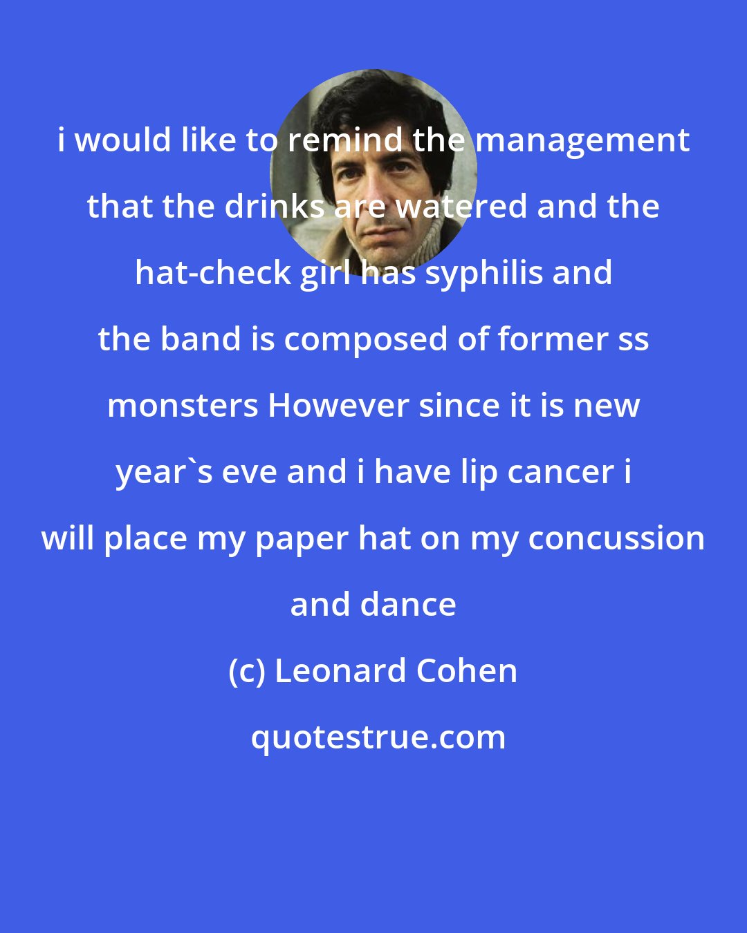 Leonard Cohen: i would like to remind the management that the drinks are watered and the hat-check girl has syphilis and the band is composed of former ss monsters However since it is new year's eve and i have lip cancer i will place my paper hat on my concussion and dance