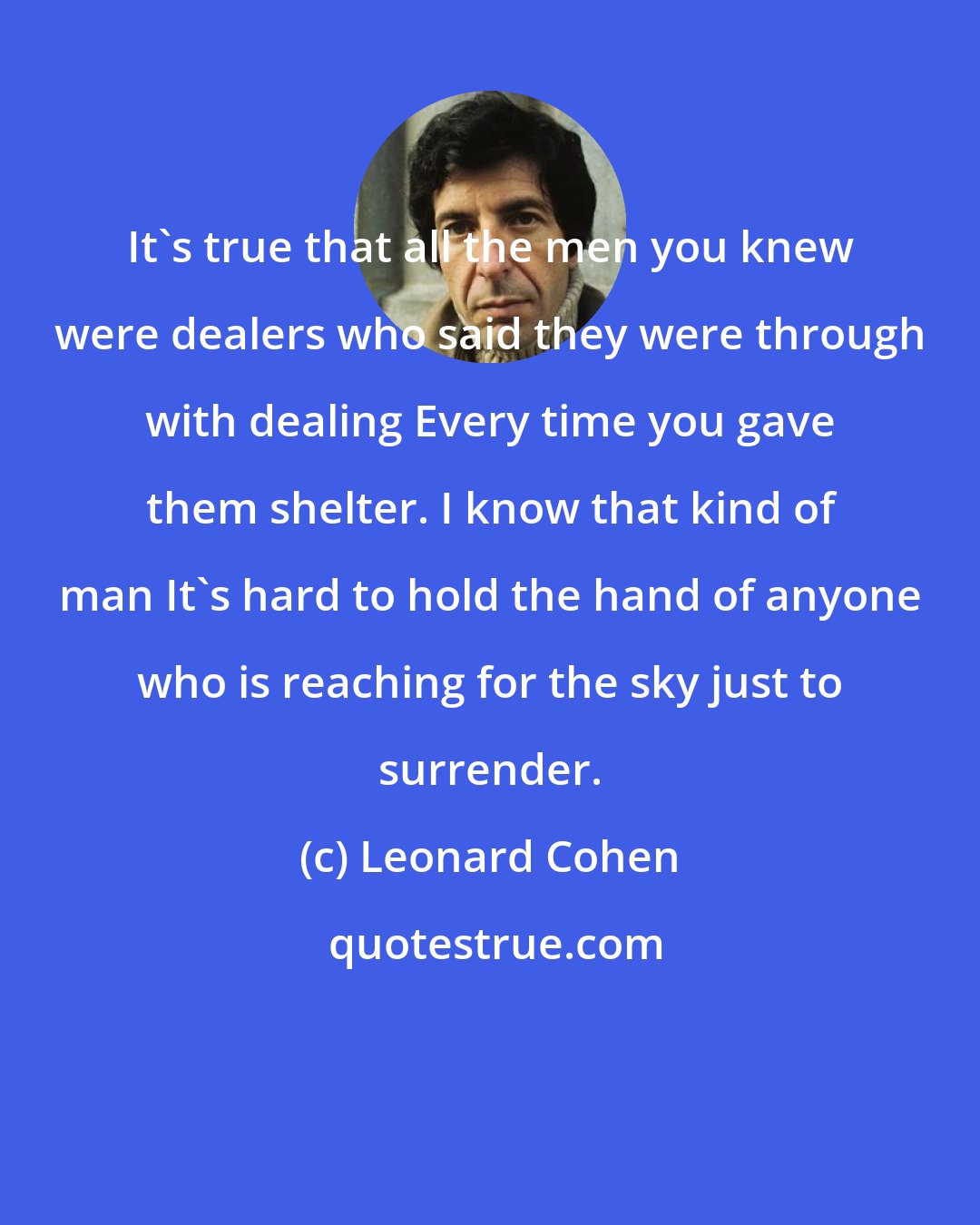 Leonard Cohen: It's true that all the men you knew were dealers who said they were through with dealing Every time you gave them shelter. I know that kind of man It's hard to hold the hand of anyone who is reaching for the sky just to surrender.