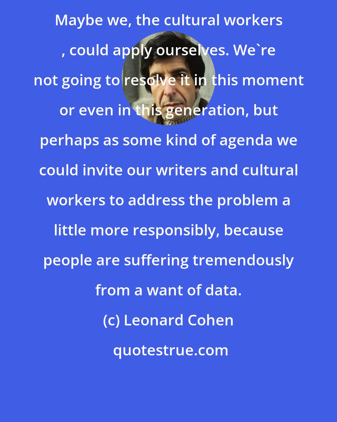 Leonard Cohen: Maybe we, the cultural workers , could apply ourselves. We're not going to resolve it in this moment or even in this generation, but perhaps as some kind of agenda we could invite our writers and cultural workers to address the problem a little more responsibly, because people are suffering tremendously from a want of data.