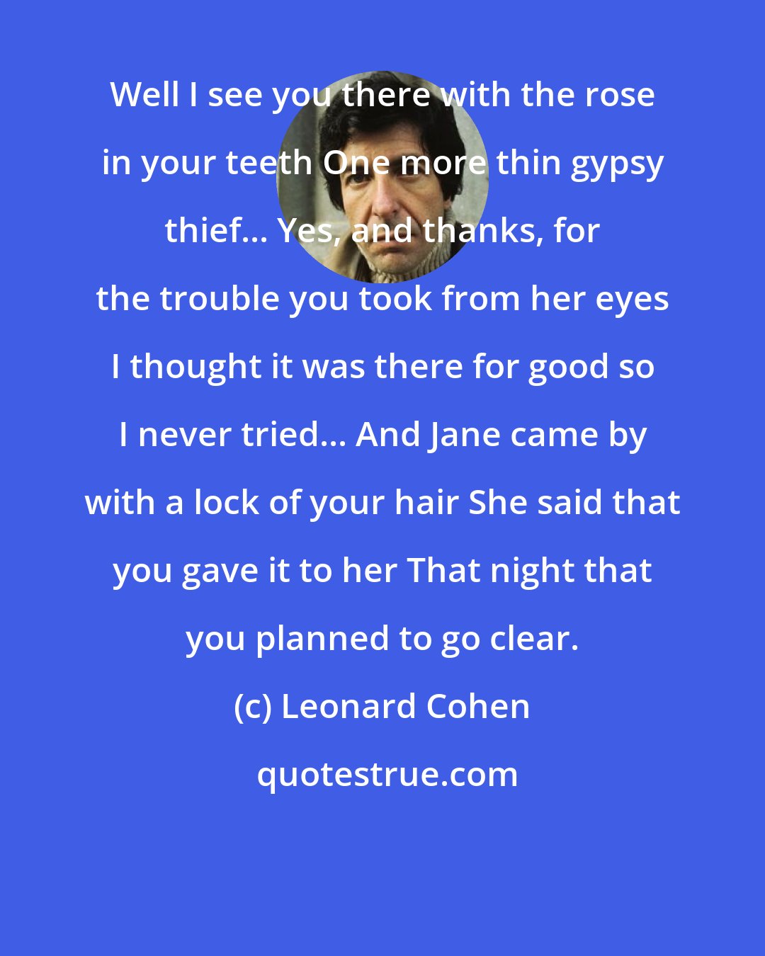Leonard Cohen: Well I see you there with the rose in your teeth One more thin gypsy thief... Yes, and thanks, for the trouble you took from her eyes I thought it was there for good so I never tried... And Jane came by with a lock of your hair She said that you gave it to her That night that you planned to go clear.