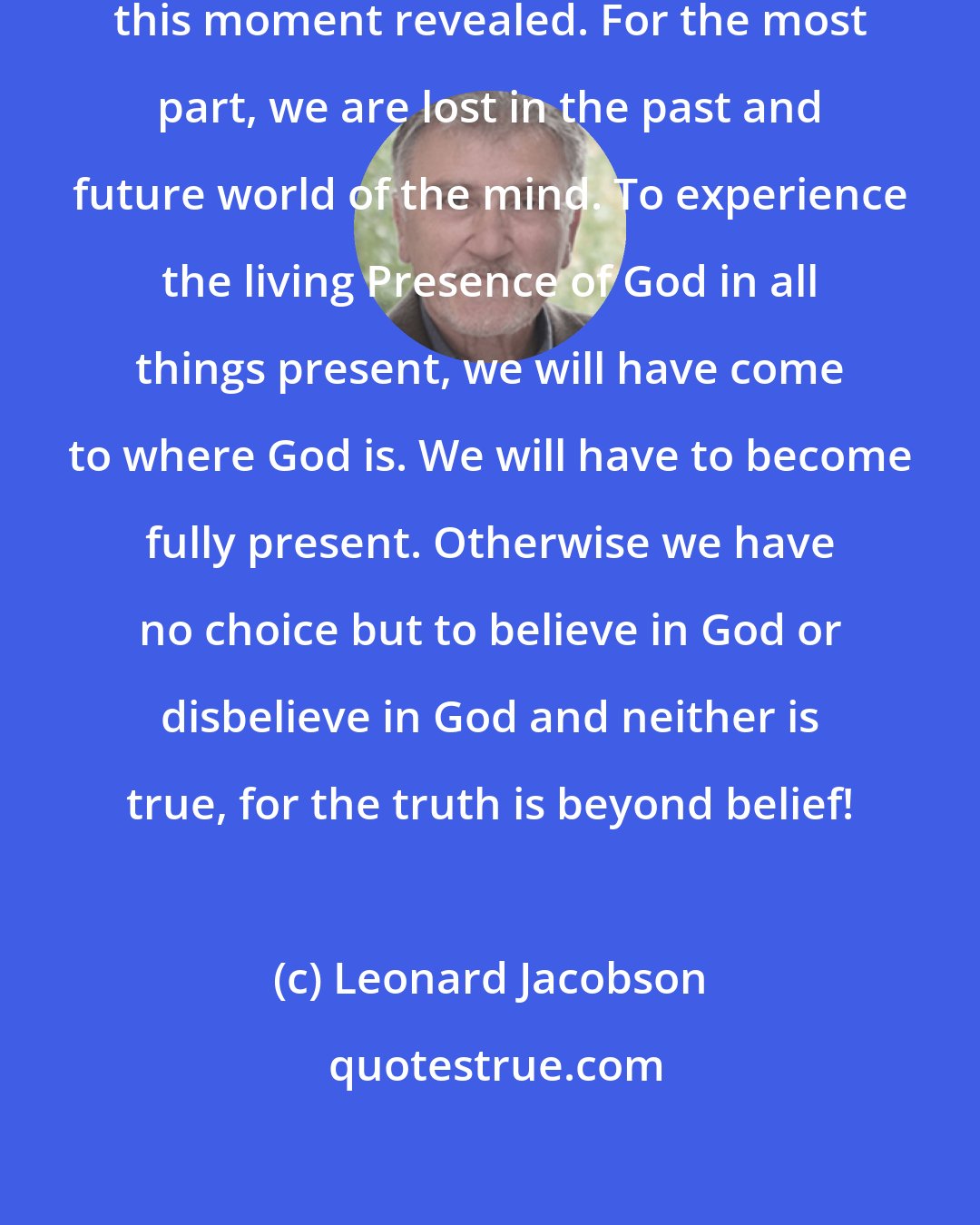 Leonard Jacobson: God is real. God is here now. God is this moment revealed. For the most part, we are lost in the past and future world of the mind. To experience the living Presence of God in all things present, we will have come to where God is. We will have to become fully present. Otherwise we have no choice but to believe in God or disbelieve in God and neither is true, for the truth is beyond belief!