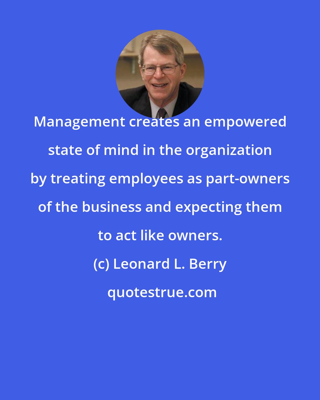 Leonard L. Berry: Management creates an empowered state of mind in the organization by treating employees as part-owners of the business and expecting them to act like owners.
