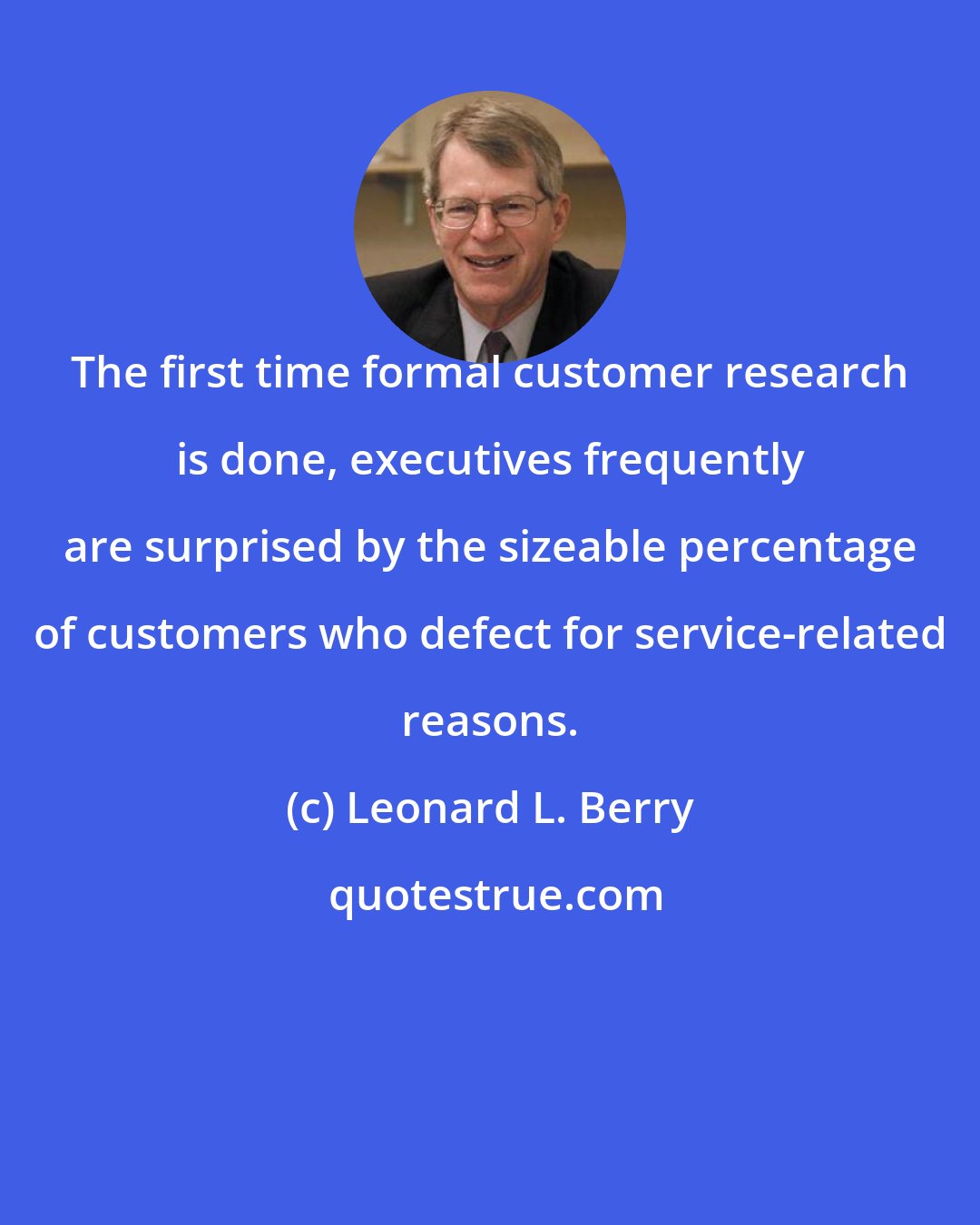 Leonard L. Berry: The first time formal customer research is done, executives frequently are surprised by the sizeable percentage of customers who defect for service-related reasons.