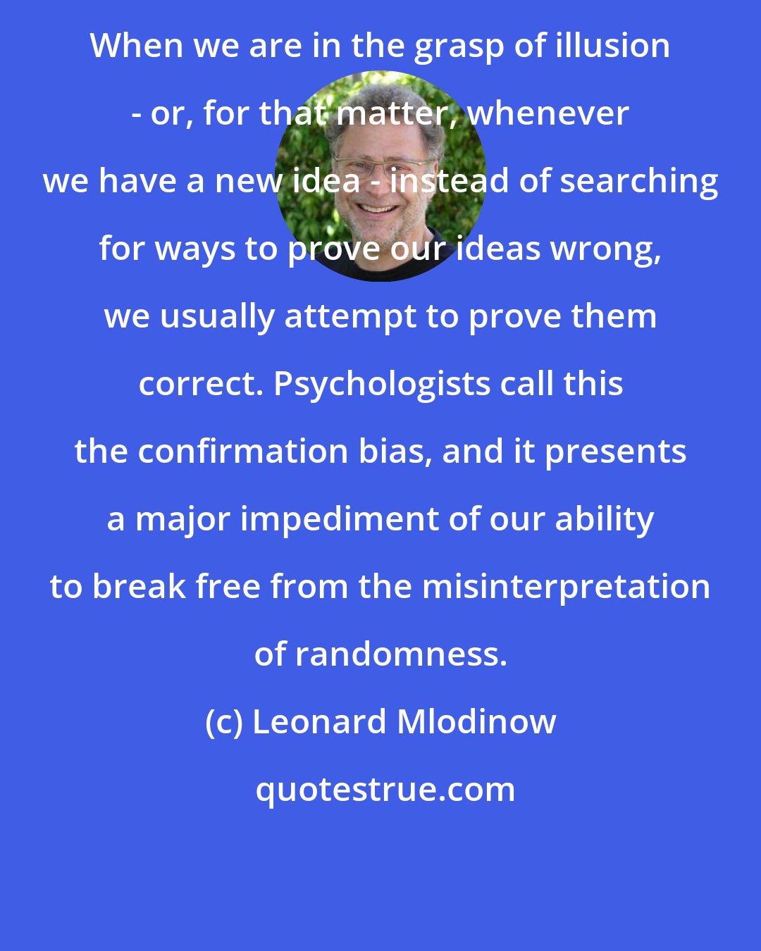 Leonard Mlodinow: When we are in the grasp of illusion - or, for that matter, whenever we have a new idea - instead of searching for ways to prove our ideas wrong, we usually attempt to prove them correct. Psychologists call this the confirmation bias, and it presents a major impediment of our ability to break free from the misinterpretation of randomness.