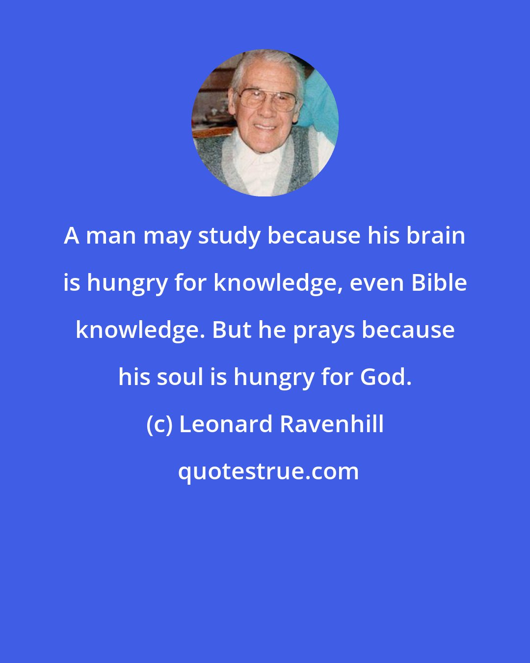 Leonard Ravenhill: A man may study because his brain is hungry for knowledge, even Bible knowledge. But he prays because his soul is hungry for God.