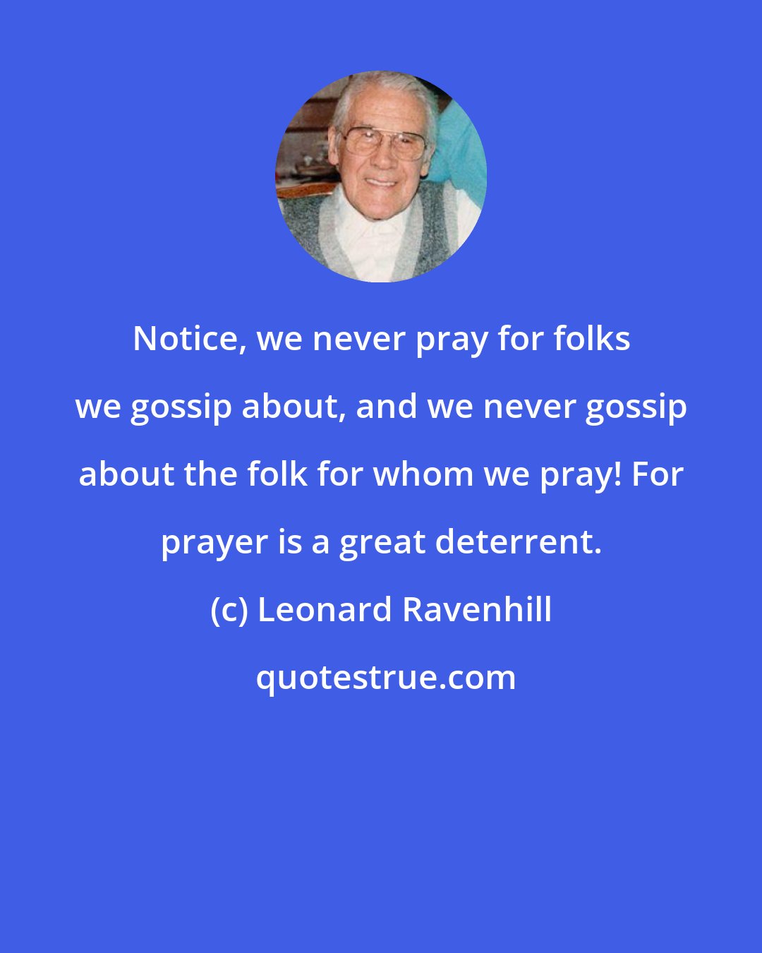 Leonard Ravenhill: Notice, we never pray for folks we gossip about, and we never gossip about the folk for whom we pray! For prayer is a great deterrent.