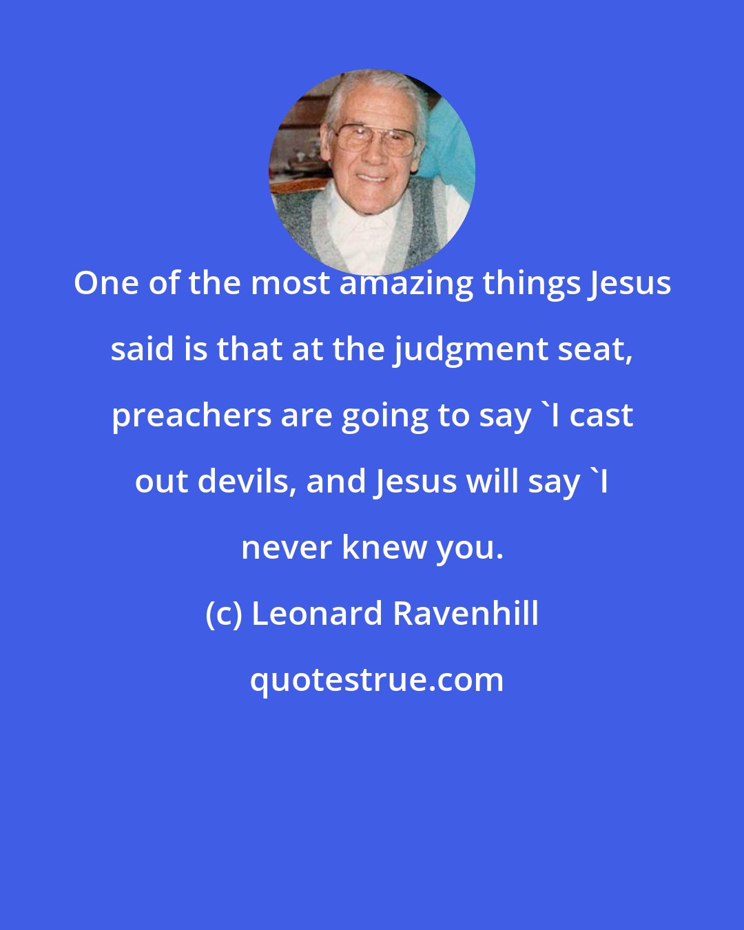 Leonard Ravenhill: One of the most amazing things Jesus said is that at the judgment seat, preachers are going to say `I cast out devils, and Jesus will say `I never knew you.