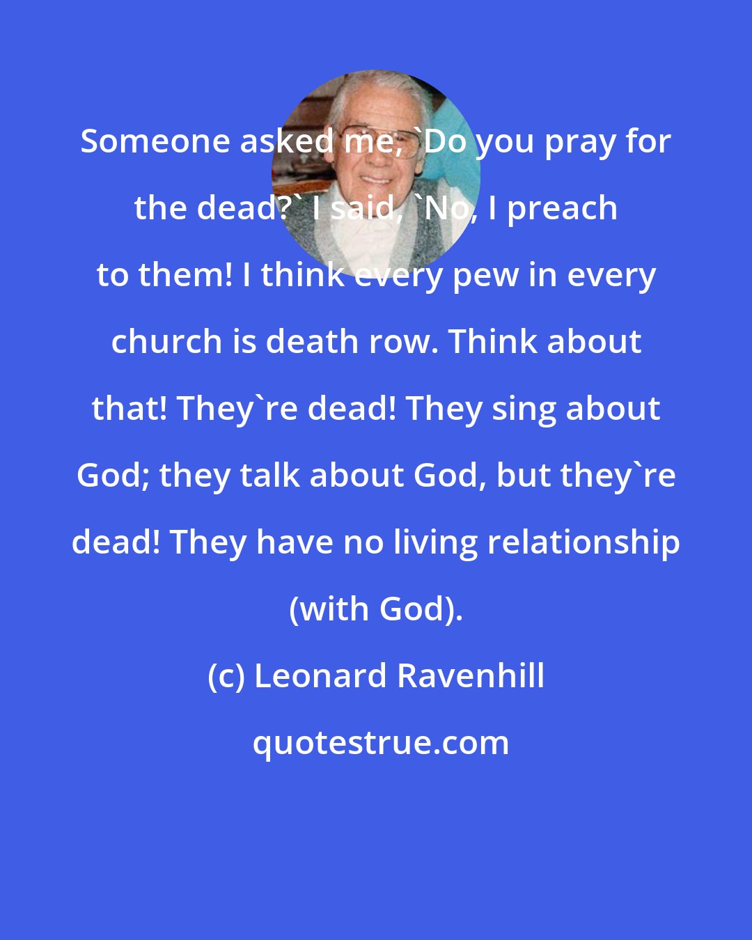 Leonard Ravenhill: Someone asked me, 'Do you pray for the dead?' I said, 'No, I preach to them! I think every pew in every church is death row. Think about that! They're dead! They sing about God; they talk about God, but they're dead! They have no living relationship (with God).