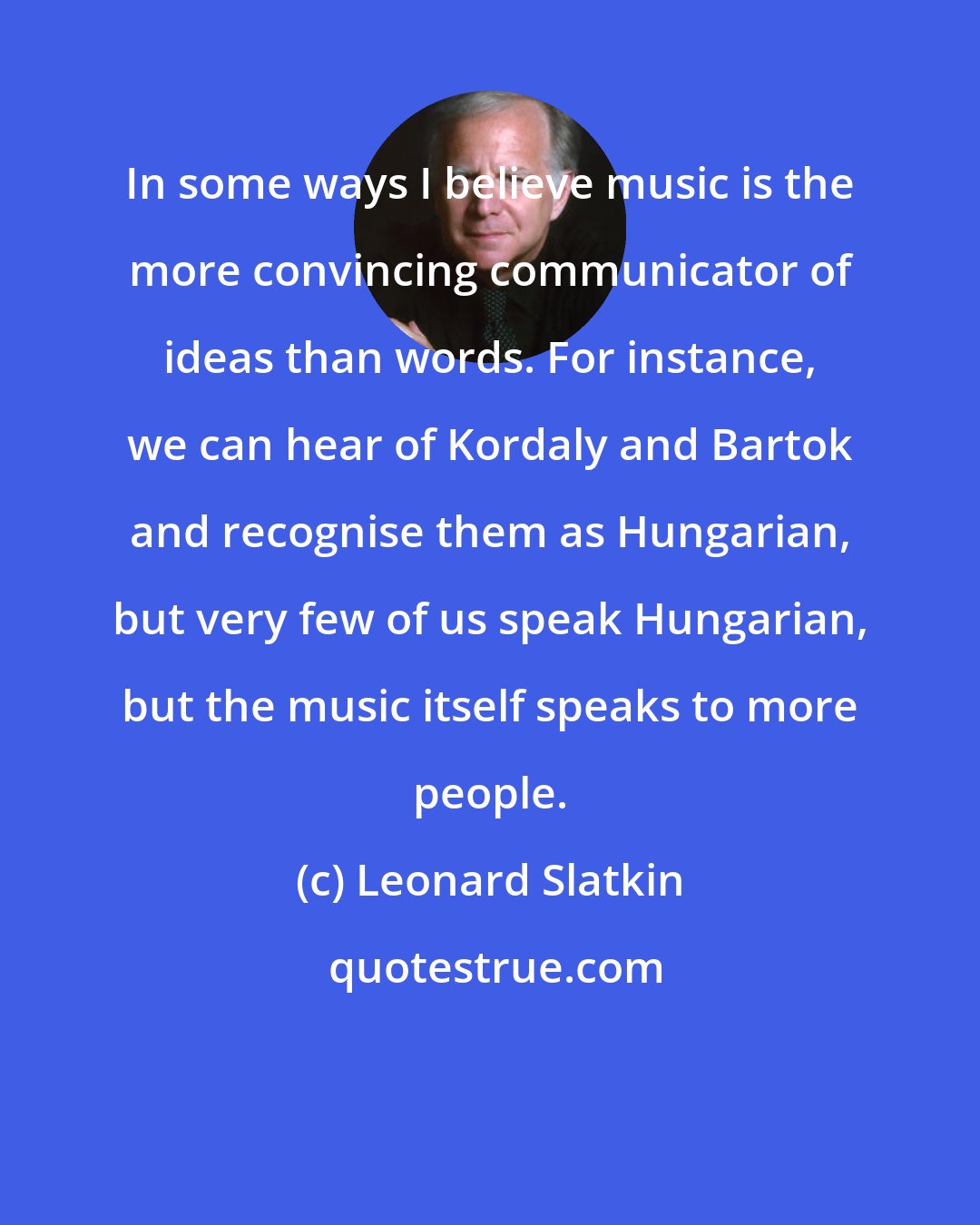 Leonard Slatkin: In some ways I believe music is the more convincing communicator of ideas than words. For instance, we can hear of Kordaly and Bartok and recognise them as Hungarian, but very few of us speak Hungarian, but the music itself speaks to more people.