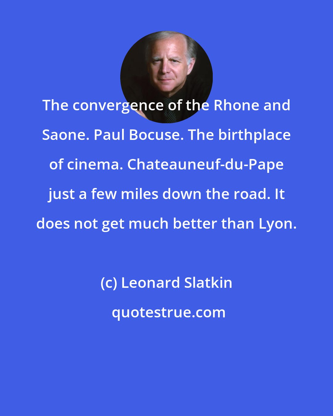 Leonard Slatkin: The convergence of the Rhone and Saone. Paul Bocuse. The birthplace of cinema. Chateauneuf-du-Pape just a few miles down the road. It does not get much better than Lyon.