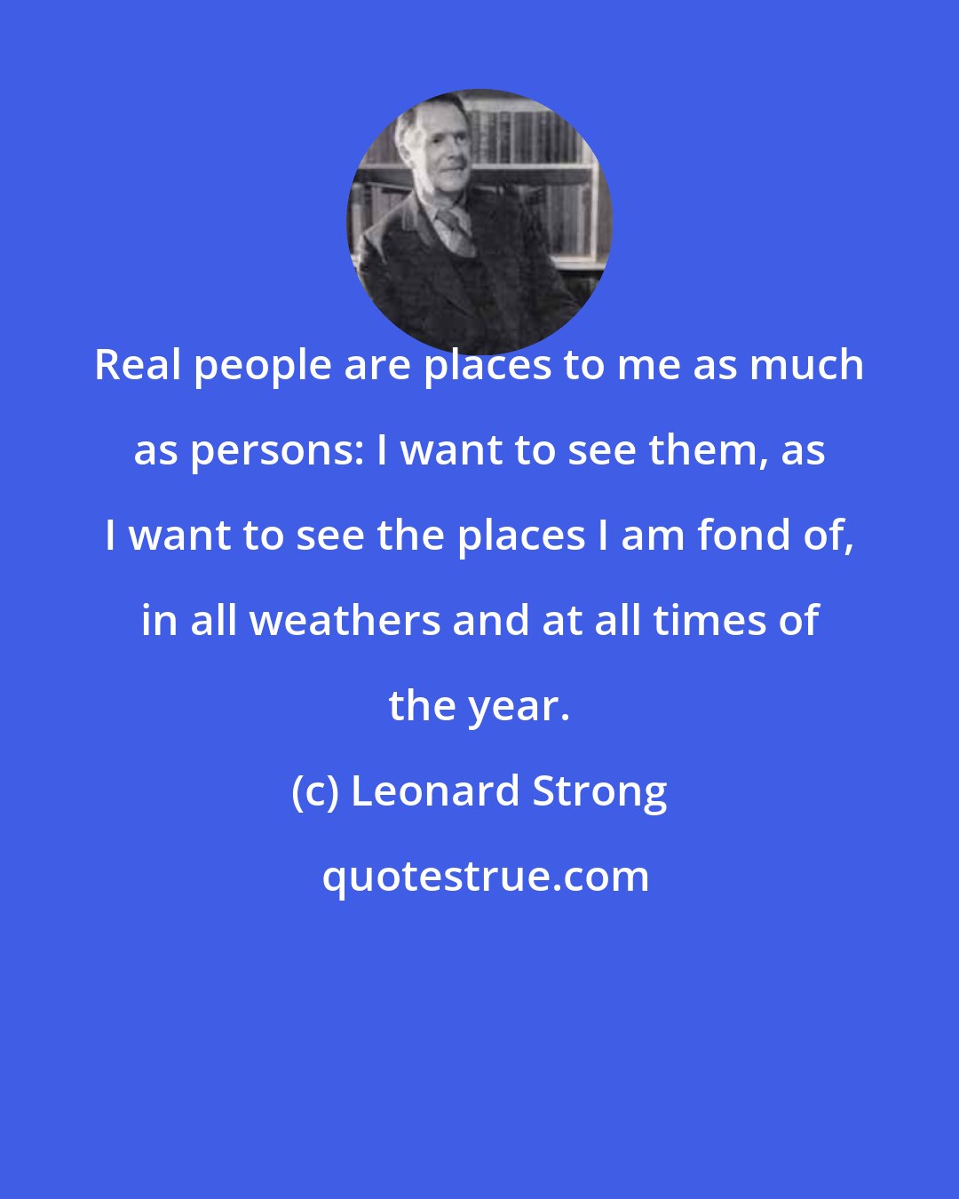 Leonard Strong: Real people are places to me as much as persons: I want to see them, as I want to see the places I am fond of, in all weathers and at all times of the year.