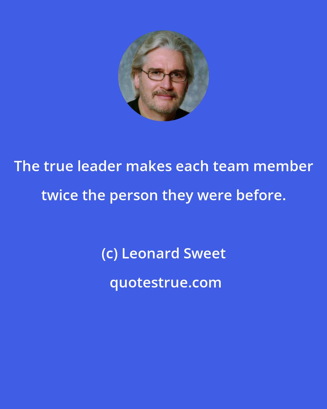 Leonard Sweet: The true leader makes each team member twice the person they were before.