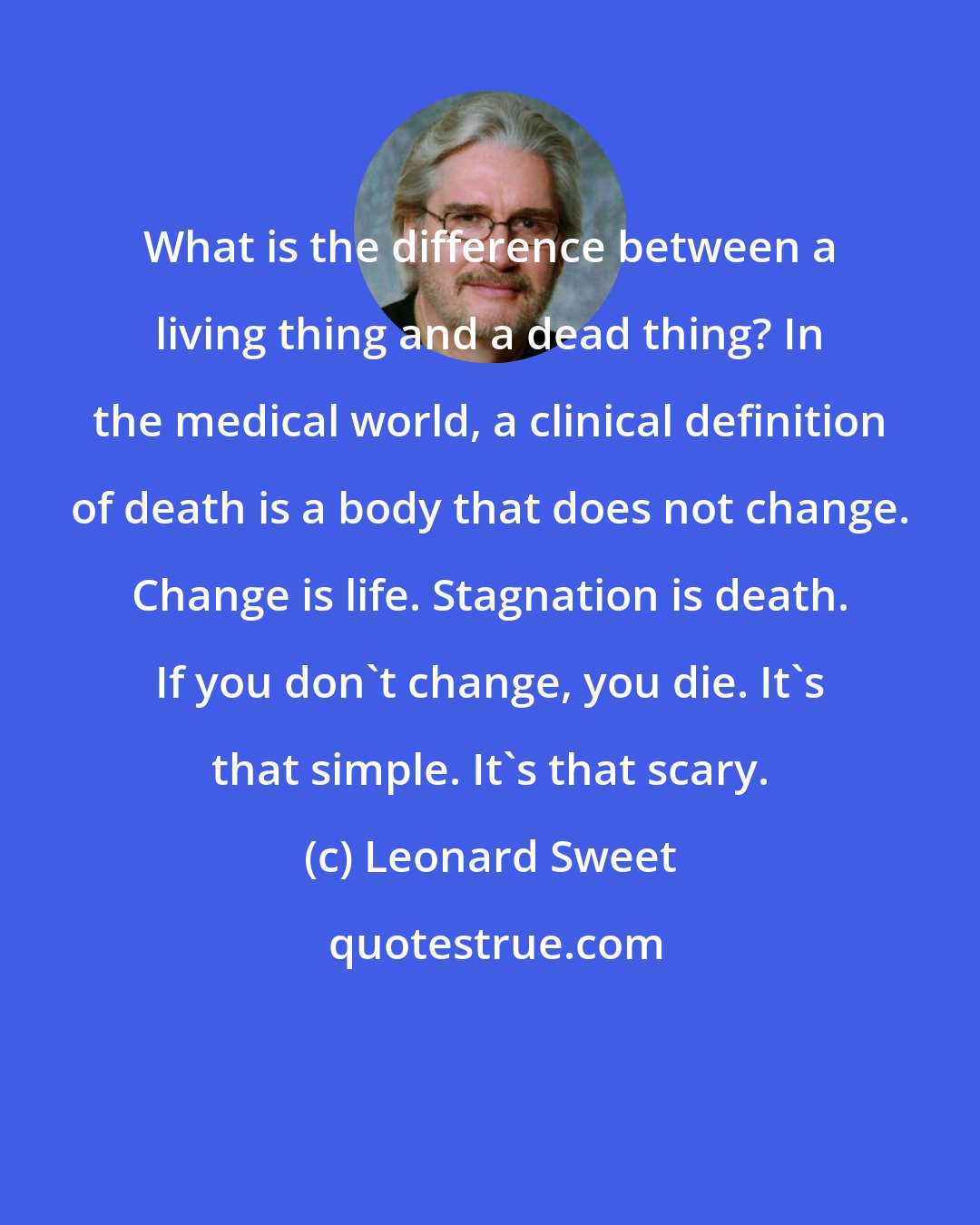 Leonard Sweet: What is the difference between a living thing and a dead thing? In the medical world, a clinical definition of death is a body that does not change. Change is life. Stagnation is death. If you don't change, you die. It's that simple. It's that scary.