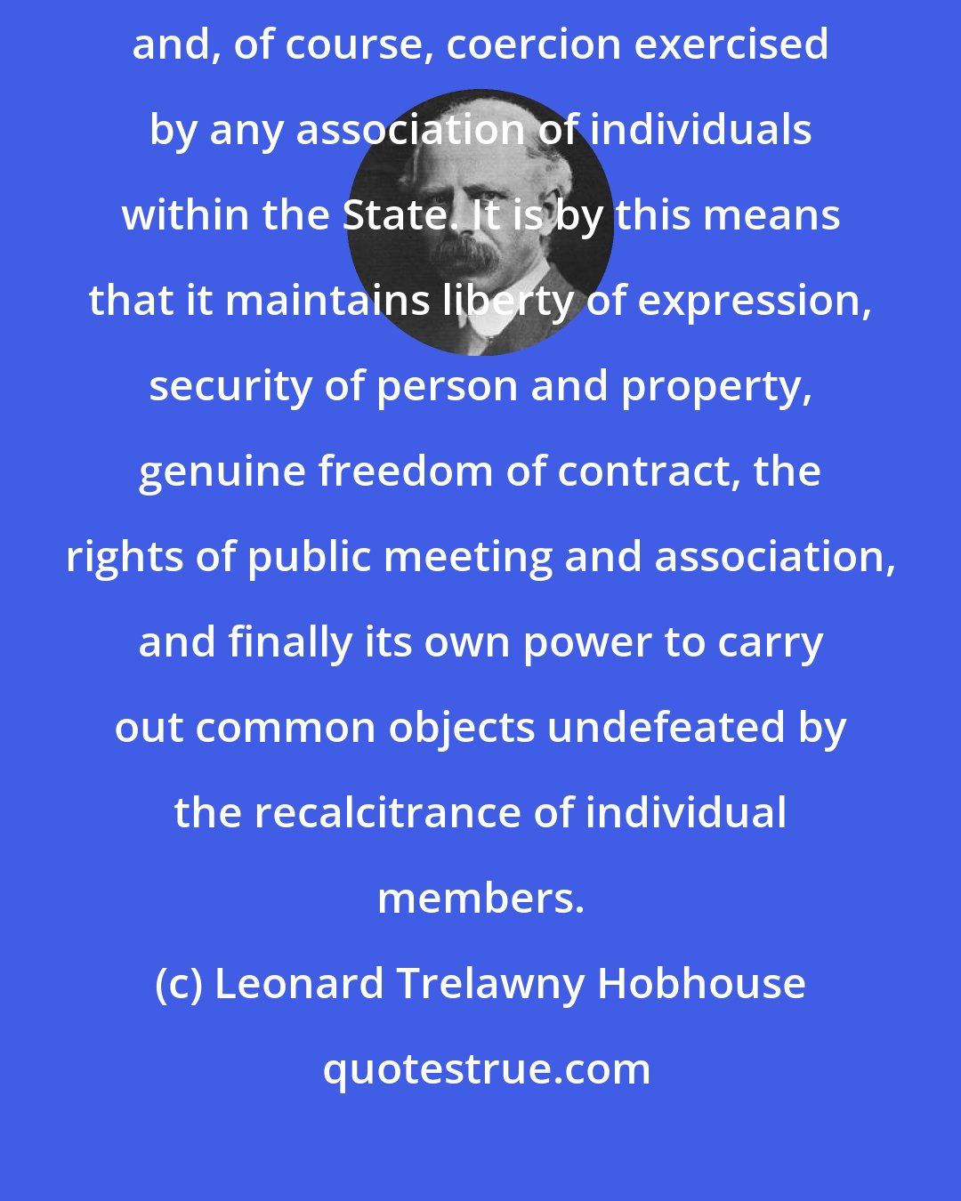 Leonard Trelawny Hobhouse: The function of State coercion is to override individual coercion, and, of course, coercion exercised by any association of individuals within the State. It is by this means that it maintains liberty of expression, security of person and property, genuine freedom of contract, the rights of public meeting and association, and finally its own power to carry out common objects undefeated by the recalcitrance of individual members.