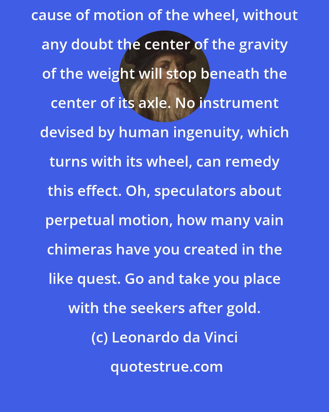 Leonardo da Vinci: In whatever system where the weight attached to the wheel should be the cause of motion of the wheel, without any doubt the center of the gravity of the weight will stop beneath the center of its axle. No instrument devised by human ingenuity, which turns with its wheel, can remedy this effect. Oh, speculators about perpetual motion, how many vain chimeras have you created in the like quest. Go and take you place with the seekers after gold.