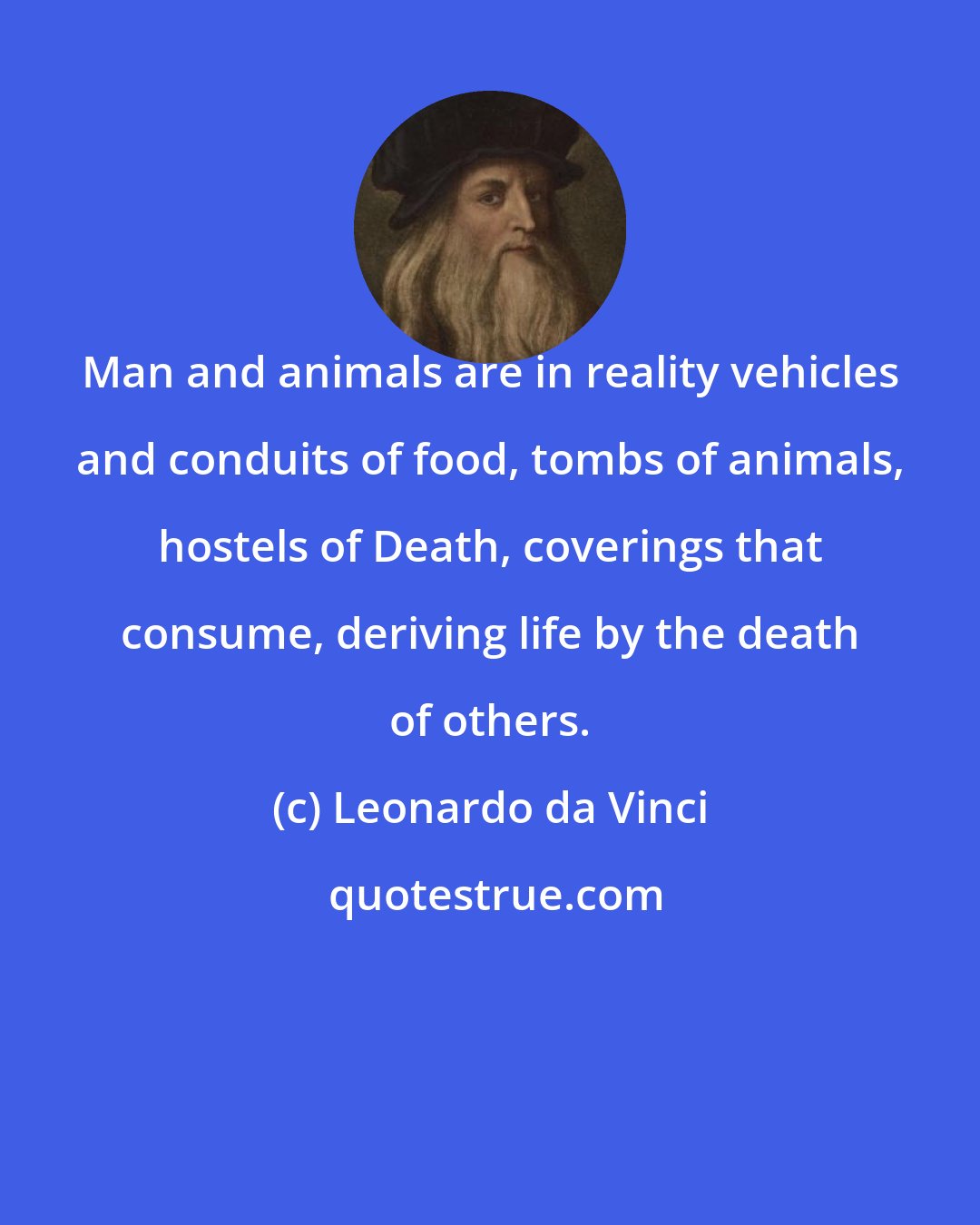 Leonardo da Vinci: Man and animals are in reality vehicles and conduits of food, tombs of animals, hostels of Death, coverings that consume, deriving life by the death of others.