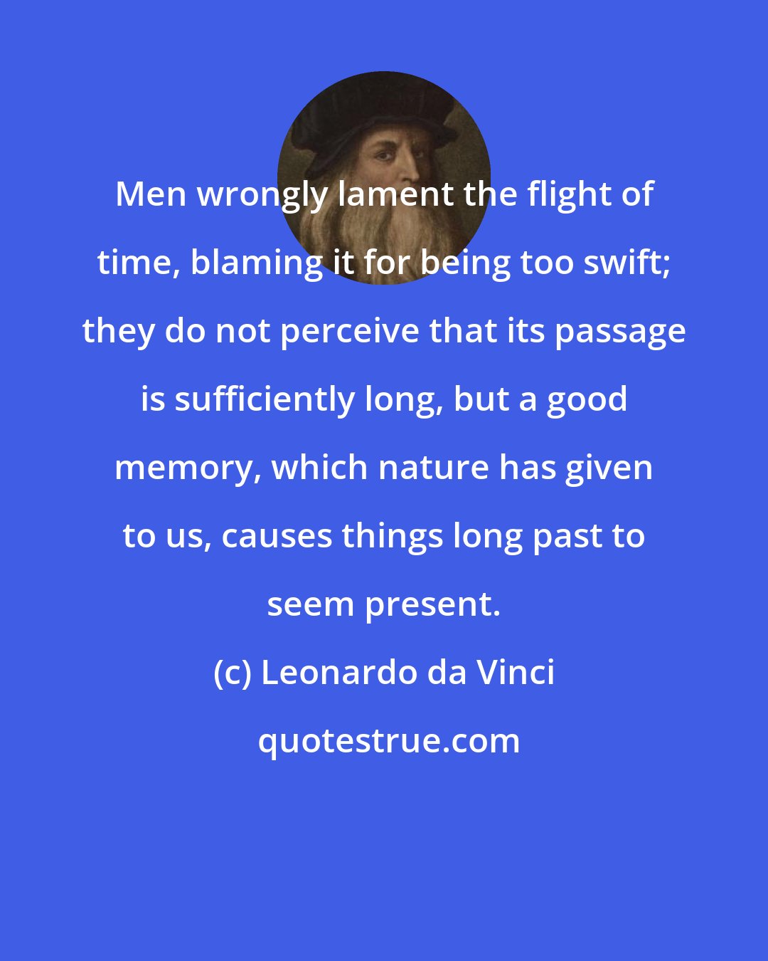 Leonardo da Vinci: Men wrongly lament the flight of time, blaming it for being too swift; they do not perceive that its passage is sufficiently long, but a good memory, which nature has given to us, causes things long past to seem present.