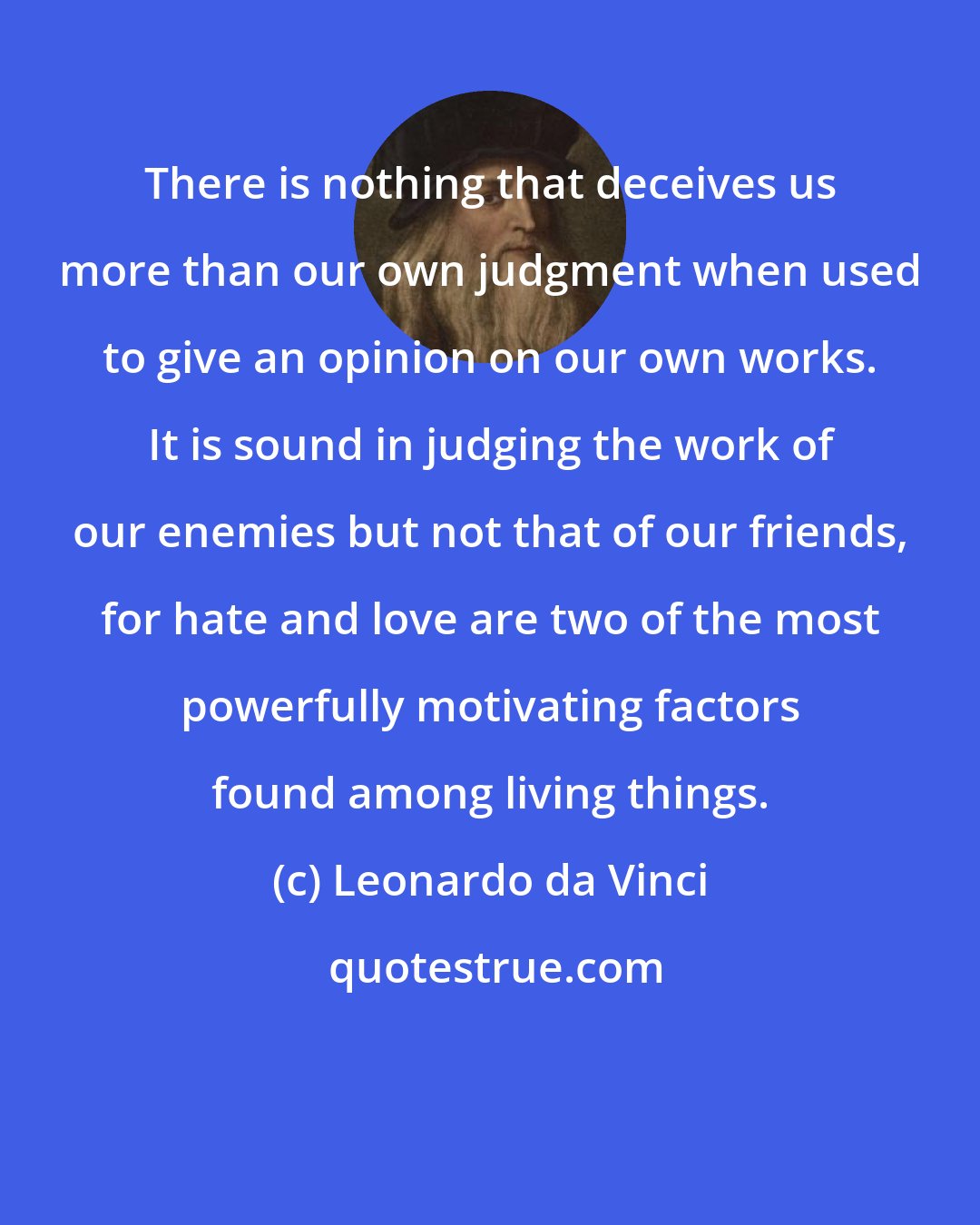 Leonardo da Vinci: There is nothing that deceives us more than our own judgment when used to give an opinion on our own works. It is sound in judging the work of our enemies but not that of our friends, for hate and love are two of the most powerfully motivating factors found among living things.