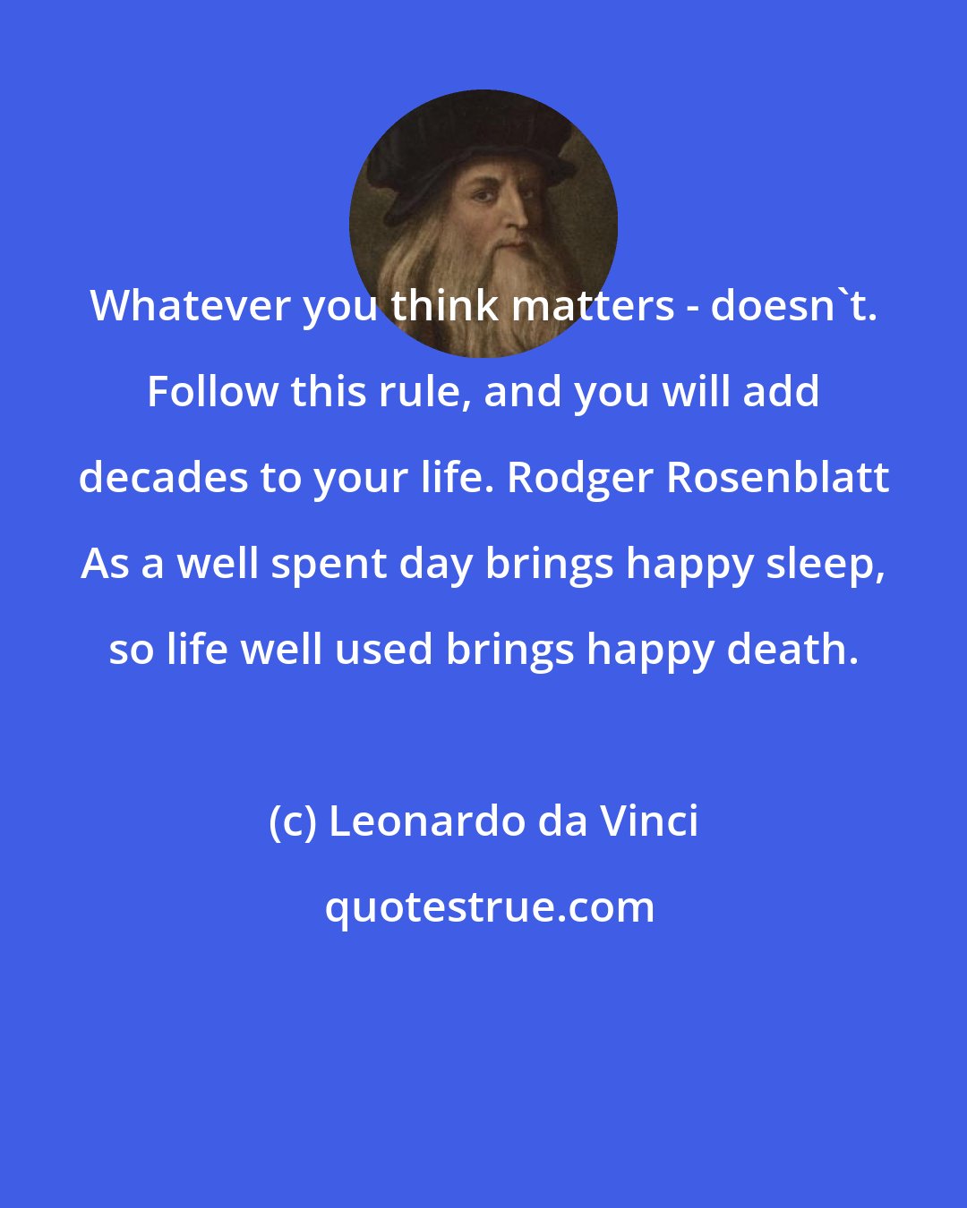 Leonardo da Vinci: Whatever you think matters - doesn't. Follow this rule, and you will add decades to your life. Rodger Rosenblatt As a well spent day brings happy sleep, so life well used brings happy death.