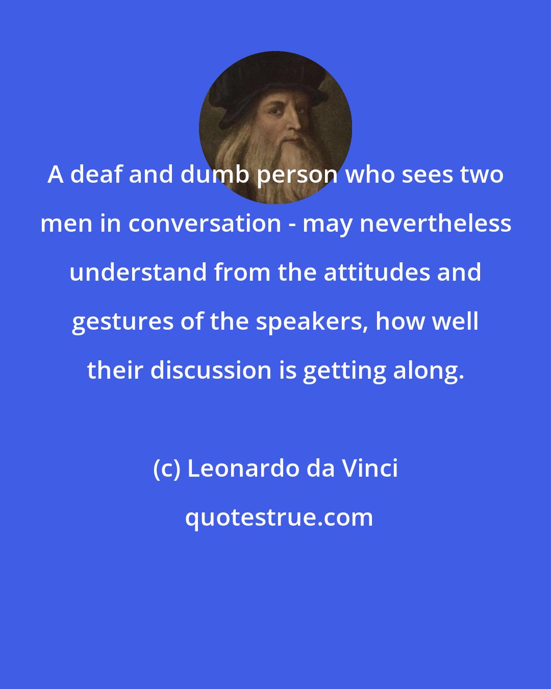 Leonardo da Vinci: A deaf and dumb person who sees two men in conversation - may nevertheless understand from the attitudes and gestures of the speakers, how well their discussion is getting along.