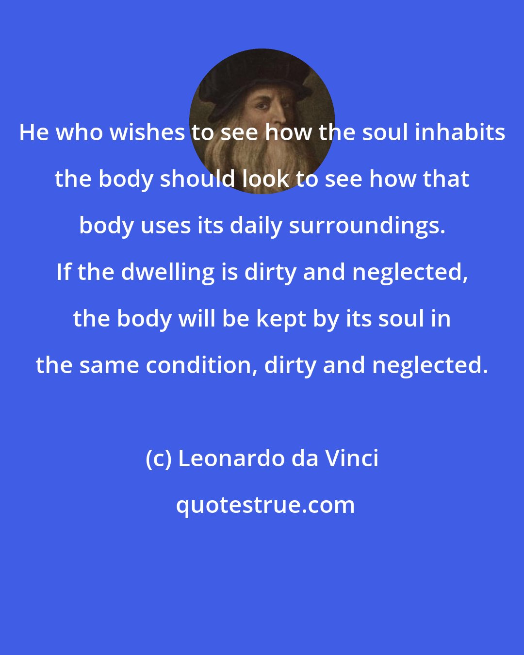 Leonardo da Vinci: He who wishes to see how the soul inhabits the body should look to see how that body uses its daily surroundings. If the dwelling is dirty and neglected, the body will be kept by its soul in the same condition, dirty and neglected.