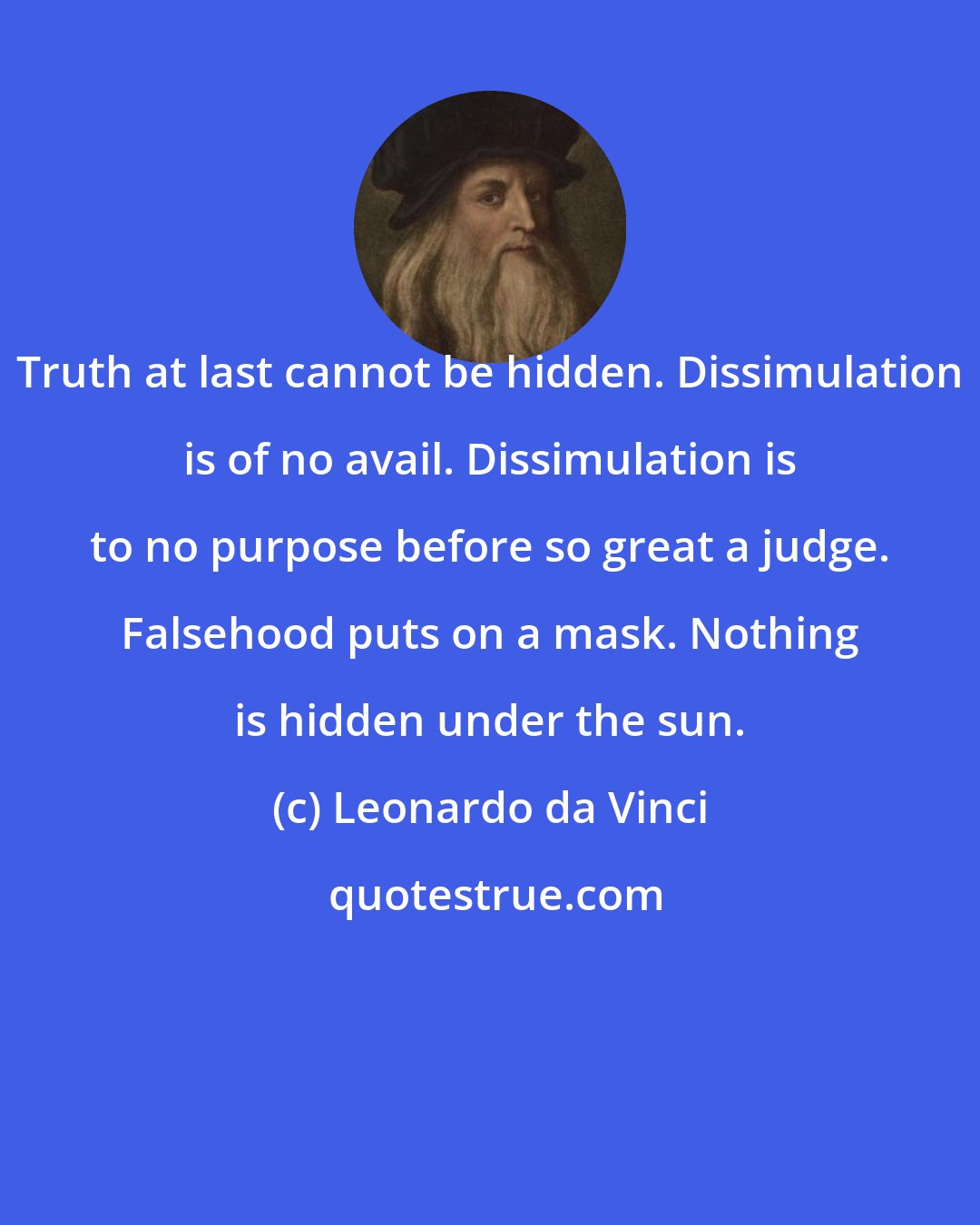 Leonardo da Vinci: Truth at last cannot be hidden. Dissimulation is of no avail. Dissimulation is to no purpose before so great a judge. Falsehood puts on a mask. Nothing is hidden under the sun.