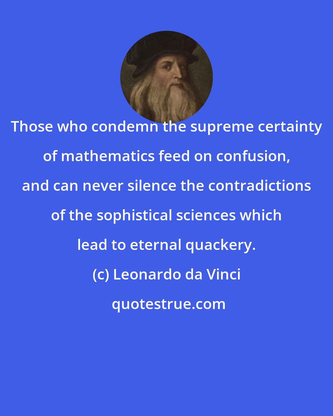 Leonardo da Vinci: Those who condemn the supreme certainty of mathematics feed on confusion, and can never silence the contradictions of the sophistical sciences which lead to eternal quackery.