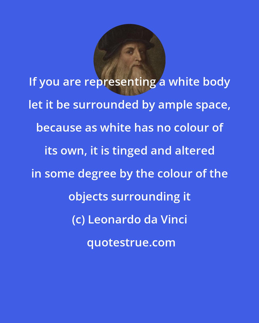 Leonardo da Vinci: If you are representing a white body let it be surrounded by ample space, because as white has no colour of its own, it is tinged and altered in some degree by the colour of the objects surrounding it