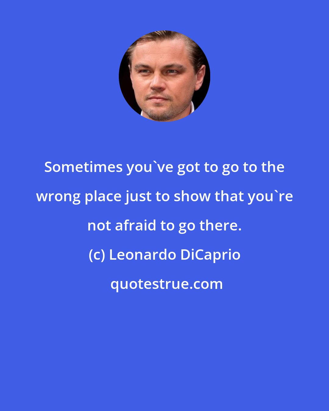 Leonardo DiCaprio: Sometimes you've got to go to the wrong place just to show that you're not afraid to go there.