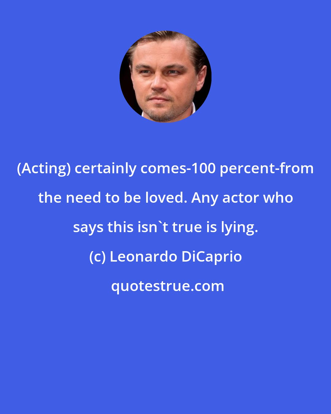 Leonardo DiCaprio: (Acting) certainly comes-100 percent-from the need to be loved. Any actor who says this isn't true is lying.