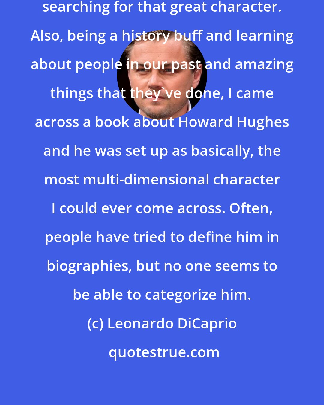 Leonardo DiCaprio: As an actor, you're constantly searching for that great character. Also, being a history buff and learning about people in our past and amazing things that they've done, I came across a book about Howard Hughes and he was set up as basically, the most multi-dimensional character I could ever come across. Often, people have tried to define him in biographies, but no one seems to be able to categorize him.