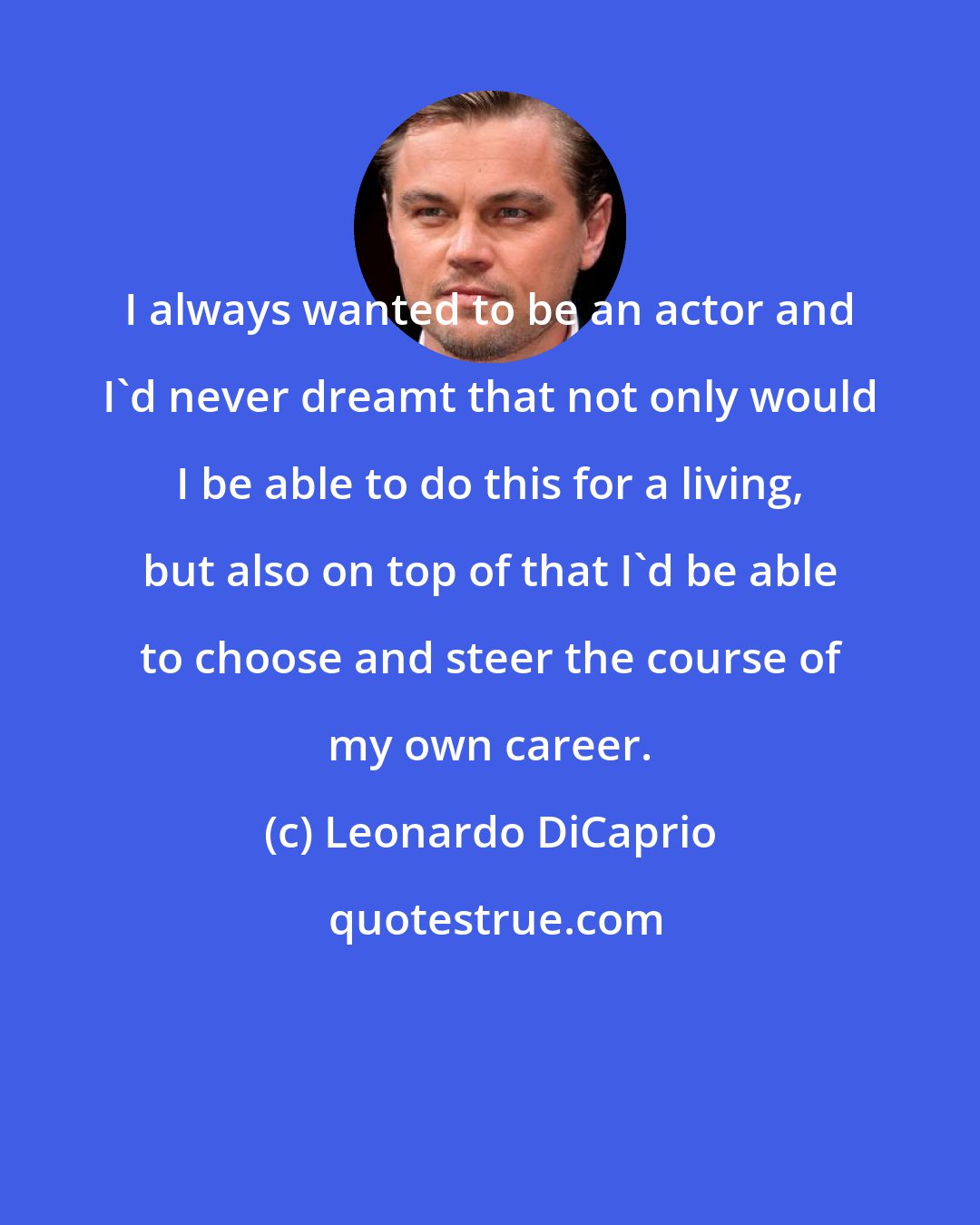 Leonardo DiCaprio: I always wanted to be an actor and I'd never dreamt that not only would I be able to do this for a living, but also on top of that I'd be able to choose and steer the course of my own career.