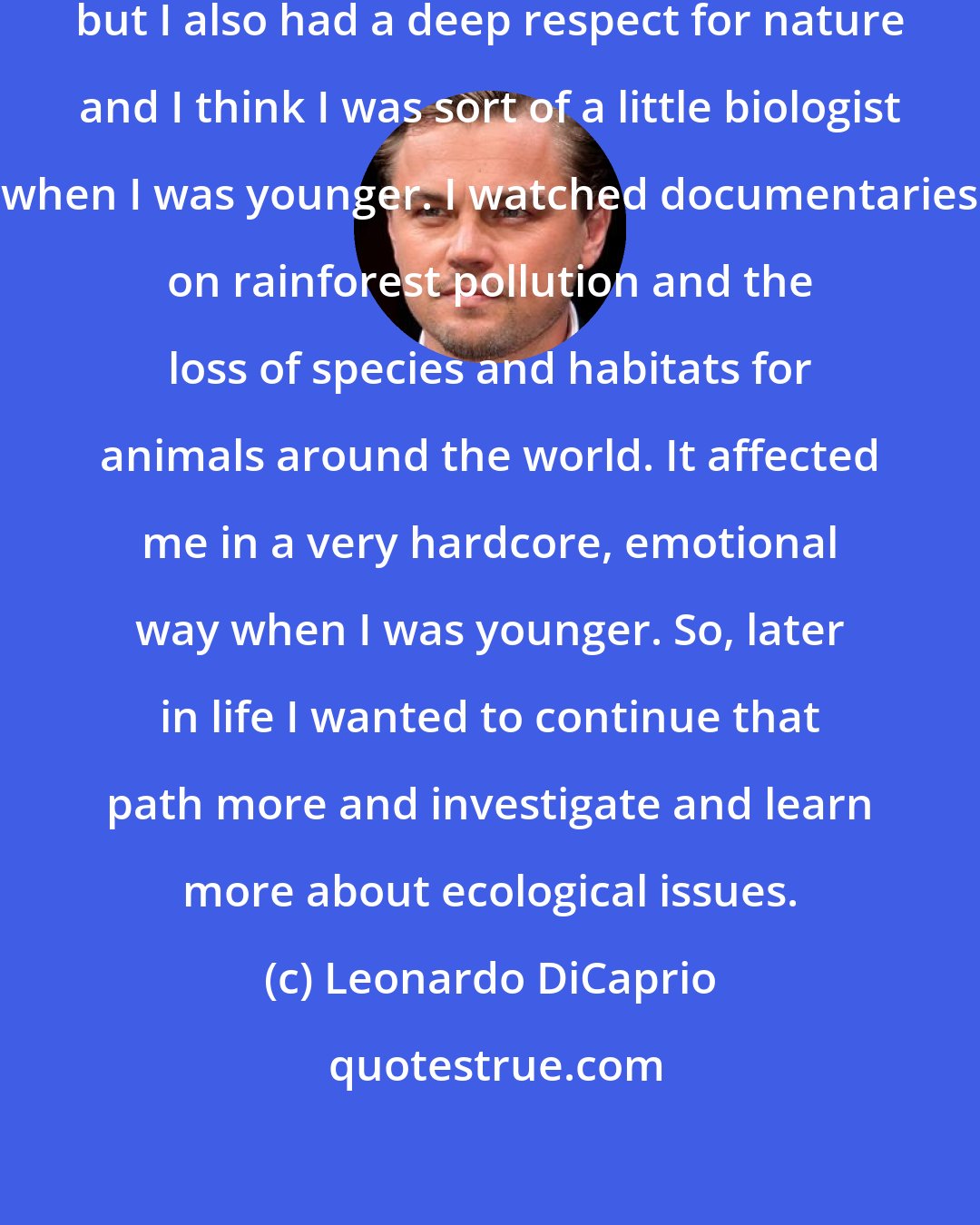 Leonardo DiCaprio: I became an actor at a very young age, but I also had a deep respect for nature and I think I was sort of a little biologist when I was younger. I watched documentaries on rainforest pollution and the loss of species and habitats for animals around the world. It affected me in a very hardcore, emotional way when I was younger. So, later in life I wanted to continue that path more and investigate and learn more about ecological issues.