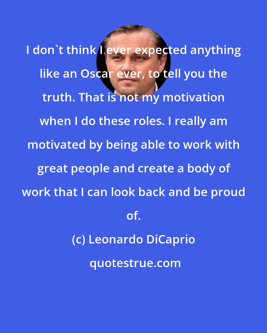 Leonardo DiCaprio: I don't think I ever expected anything like an Oscar ever, to tell you the truth. That is not my motivation when I do these roles. I really am motivated by being able to work with great people and create a body of work that I can look back and be proud of.