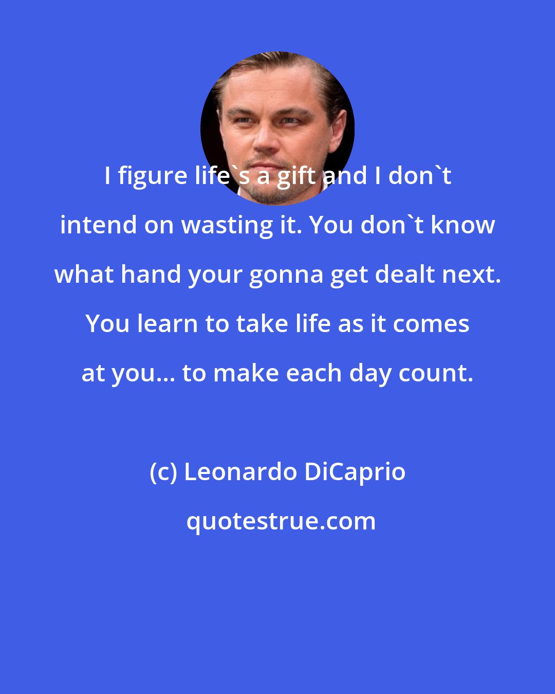 Leonardo DiCaprio: I figure life's a gift and I don't intend on wasting it. You don't know what hand your gonna get dealt next. You learn to take life as it comes at you... to make each day count.