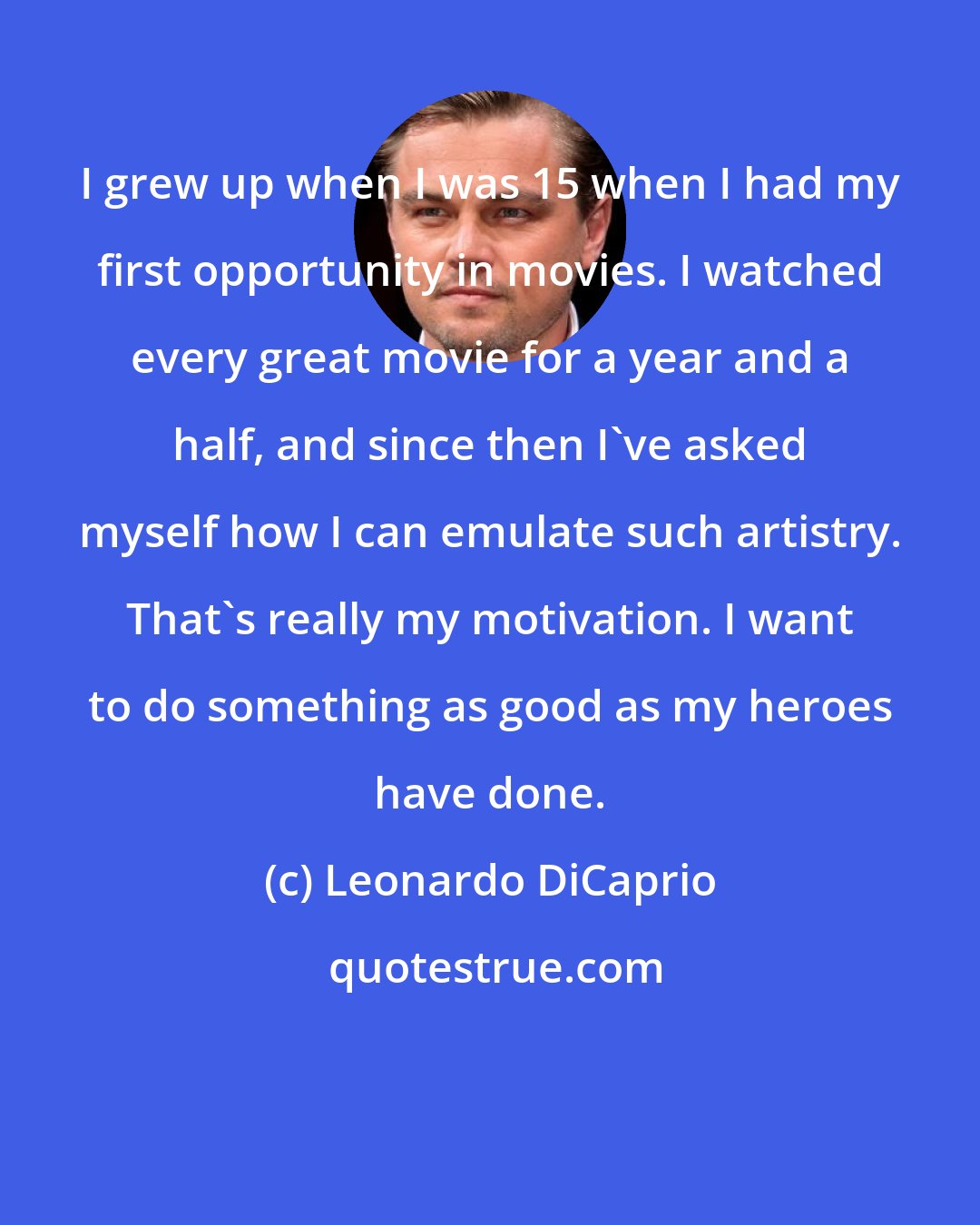 Leonardo DiCaprio: I grew up when I was 15 when I had my first opportunity in movies. I watched every great movie for a year and a half, and since then I've asked myself how I can emulate such artistry. That's really my motivation. I want to do something as good as my heroes have done.