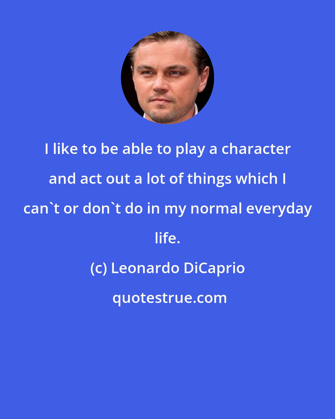 Leonardo DiCaprio: I like to be able to play a character and act out a lot of things which I can't or don't do in my normal everyday life.