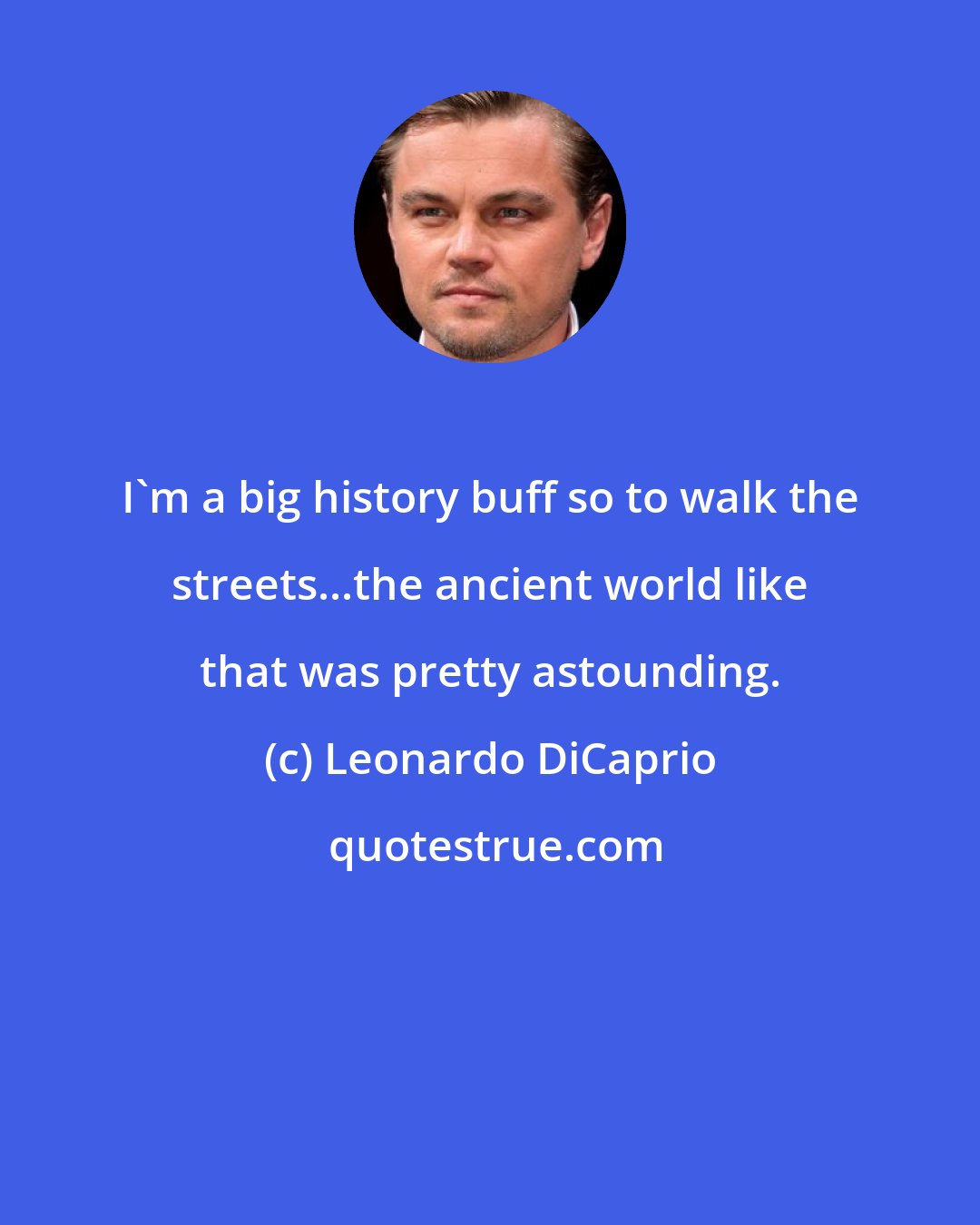 Leonardo DiCaprio: I'm a big history buff so to walk the streets...the ancient world like that was pretty astounding.