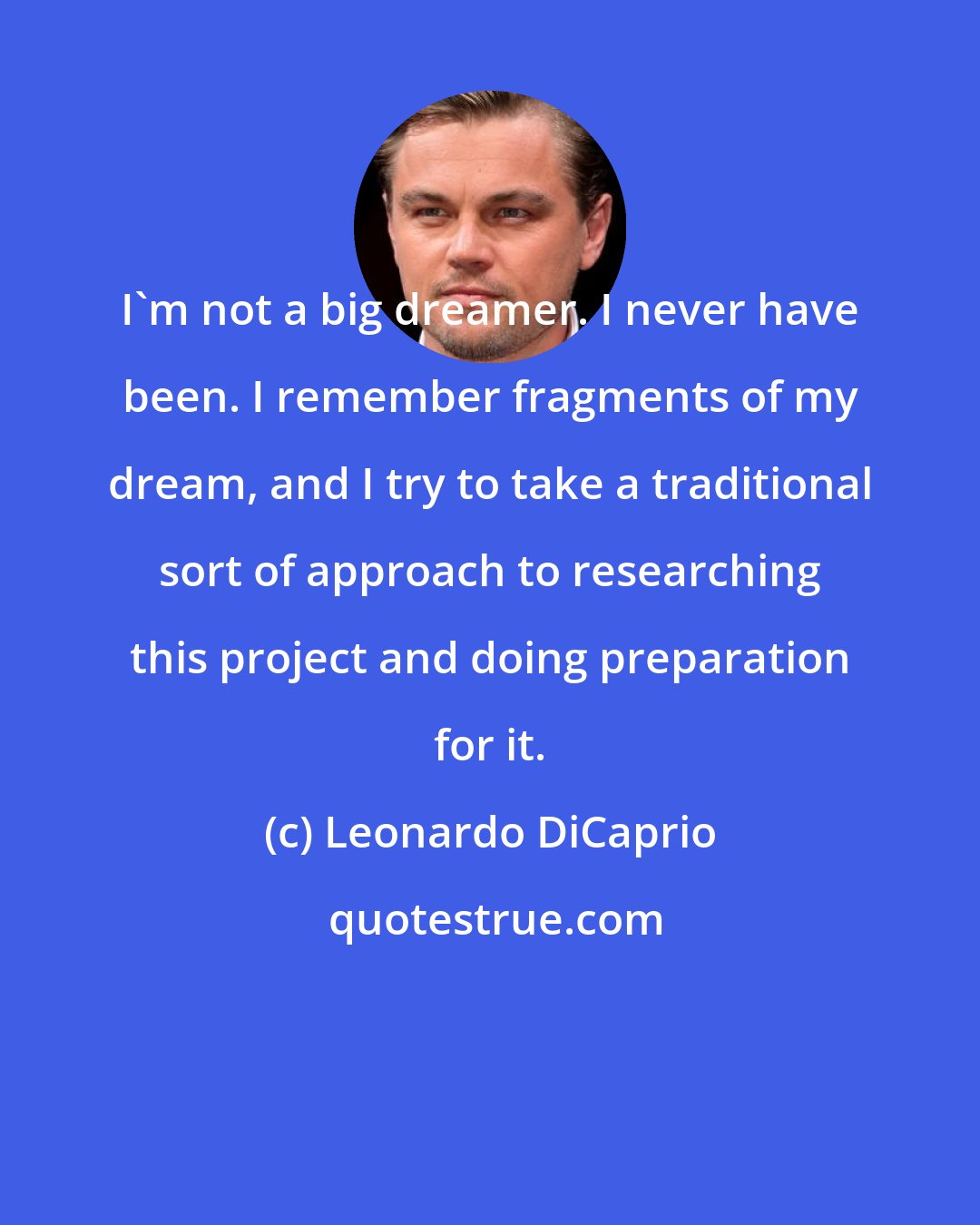 Leonardo DiCaprio: I'm not a big dreamer. I never have been. I remember fragments of my dream, and I try to take a traditional sort of approach to researching this project and doing preparation for it.