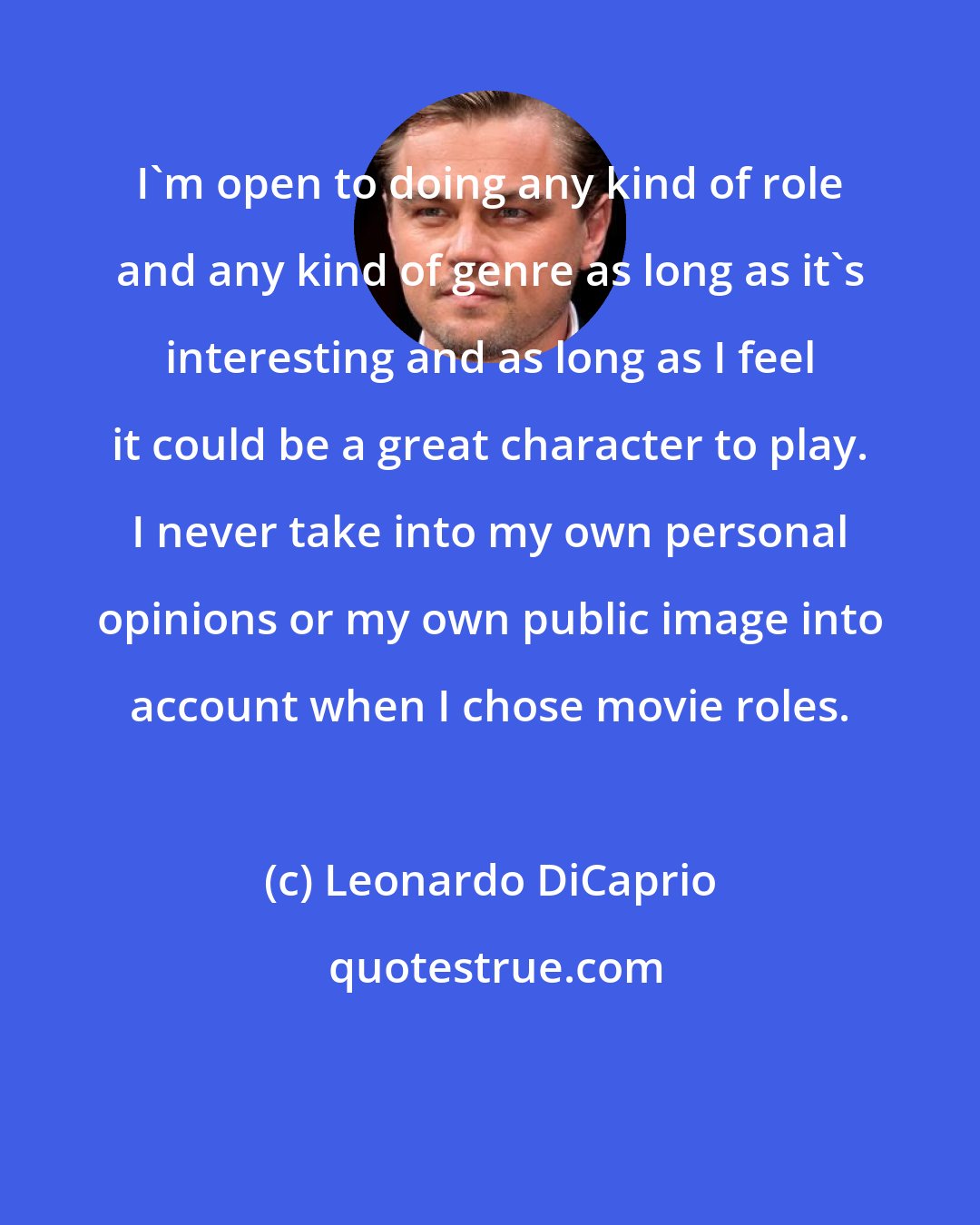 Leonardo DiCaprio: I'm open to doing any kind of role and any kind of genre as long as it's interesting and as long as I feel it could be a great character to play. I never take into my own personal opinions or my own public image into account when I chose movie roles.