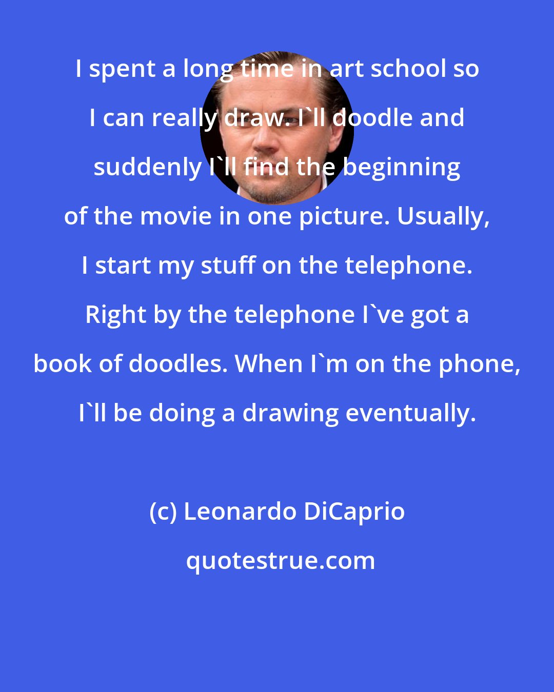 Leonardo DiCaprio: I spent a long time in art school so I can really draw. I'll doodle and suddenly I'll find the beginning of the movie in one picture. Usually, I start my stuff on the telephone. Right by the telephone I've got a book of doodles. When I'm on the phone, I'll be doing a drawing eventually.